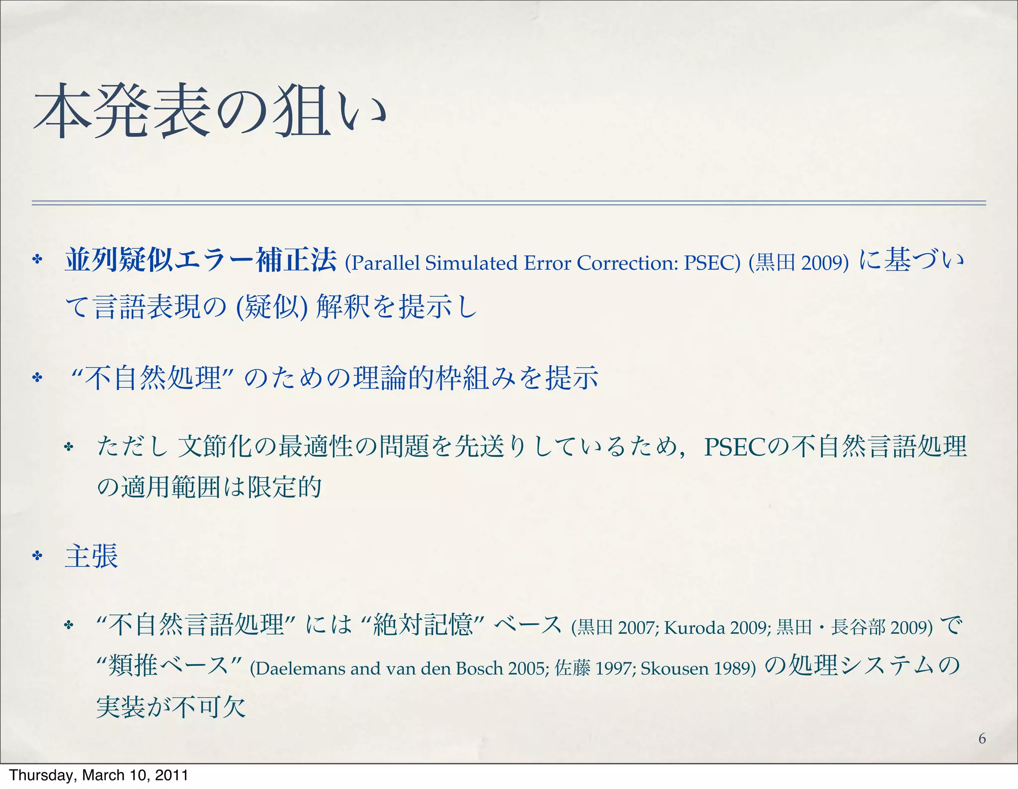 本発表の狙い
✤ 並列疑似エラー補正法 (Parallel Simulated Error Correction: PSEC) (黒田 2009) に基づ
いて言語表現の (疑似) 解釈を提示し!
✤ “不自然処理” のための理論的枠組みを提示!
✤ ただし 文節化の最適性の問題を先送りしているため，PSECの不自然言語処
理の適用範囲は限定的!
✤ 主張!
✤ “不自然言語処理” には “絶対記憶” ベース (黒田 2007; Kuroda 2009; 黒田・長谷部 2009)
で “類推ベース” (Daelemans and van den Bosch 2005; 佐藤 1997; Skousen 1989) の処理システ
ムの実装が不可欠
6
 