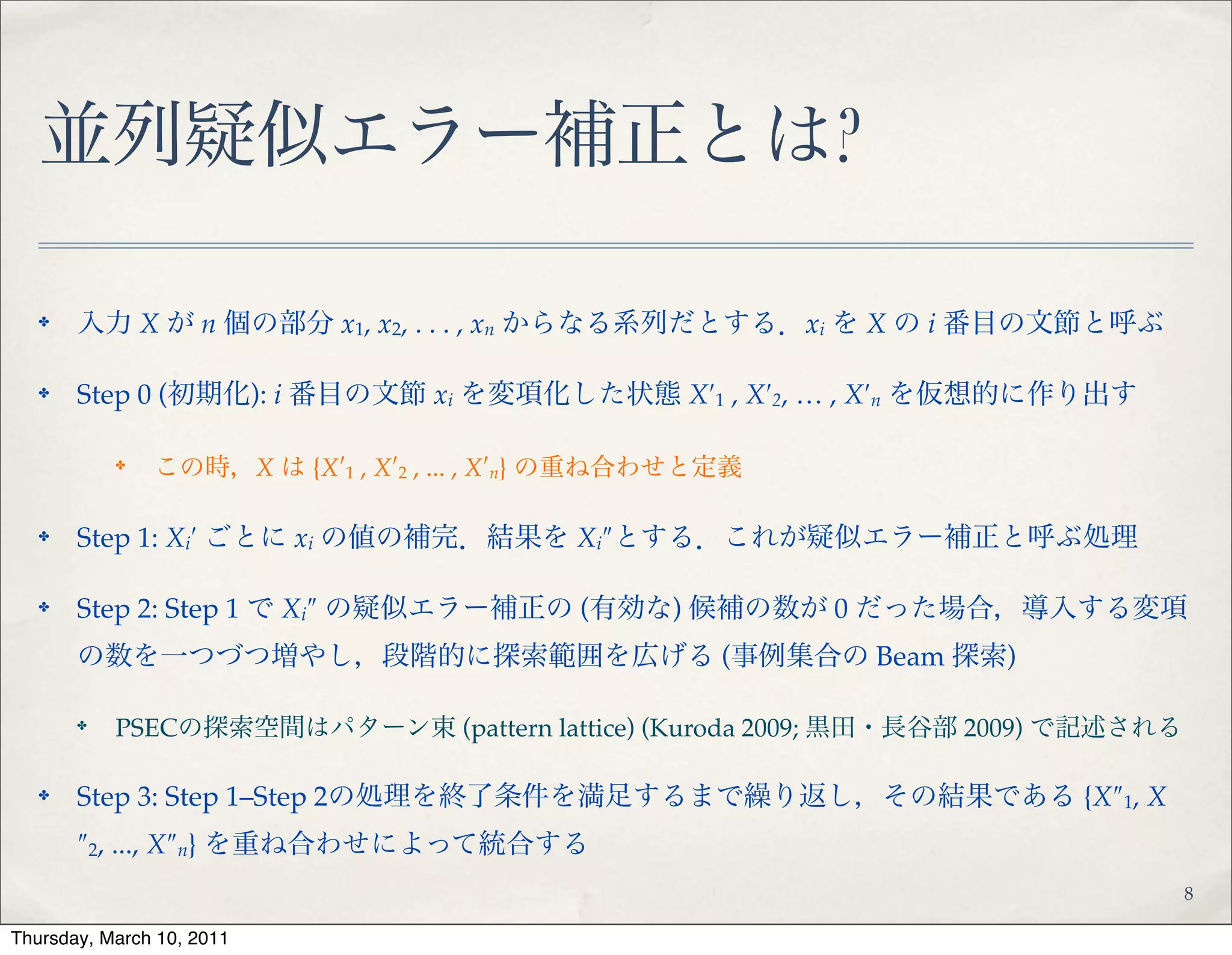 並列疑似エラー補正とは?
✤ 入力 X が n 個の部分 x1, x2, . . . , xn からなる系列だとする．xi を X の i 番目の文節と呼ぶ!
✤ Step 0 (初期化): i 番目の文節 xi を変項化した状態 X′1 , X′2, … , X′n を仮想的に作り出す!
✤
この時，X は {X′1 , X′2 , ... , X′n} の重ね合わせと定義!
✤ Step 1: Xi′ ごとに xi の値の補完．結果を Xi″とする．これが疑似エラー補正と呼ぶ処理!
✤ Step 2: Step 1 で Xi″ の疑似エラー補正の (有効な) 候補の数が 0 だった場合，導入する変項
の数を一つづつ増やし，段階的に探索範囲を広げる (事例集合の Beam 探索)!
✤
PSECの探索空間はパターン束 (pattern lattice) (Kuroda 2009; 黒田・長谷部 2009) で記述される!
✤ Step 3: Step 1–Step 2の処理を終了条件を満足するまで繰り返し，その結果である {X″1,
X″2, ..., X″n} を重ね合わせによって統合する
8
 