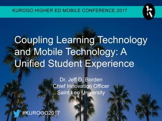 KUROGO HIGHER ED MOBILE CONFERENCE 2017
#KUROGO2017
Coupling Learning Technology
and Mobile Technology: A
Unified Student Experience
Dr. Jeff D. Borden
Chief Innovation Officer
Saint Leo University
 