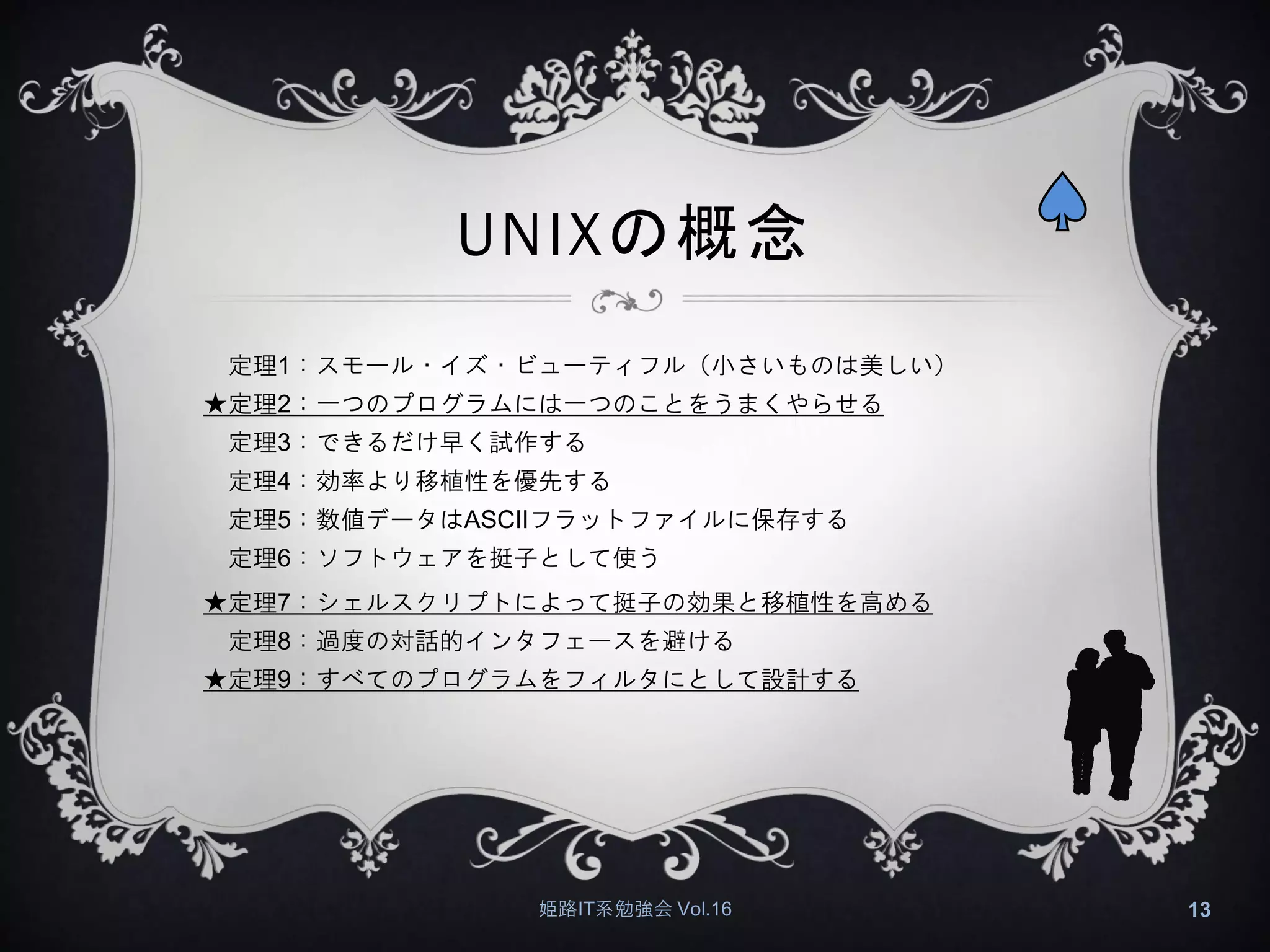 UNIXの概念
定理1：スモール・イズ・ビューティフル（小さいものは美しい）
★定理2：一つのプログラムには一つのことをうまくやらせる
定理3：できるだけ早く試作する
定理4：効率より移植性を優先する
定理5：数値データはASCIIフラットファイルに保存する
定理6：ソフトウェアを挺子として使う
★定理7：シェルスクリプトによって挺子の効果と移植性を高める
定理8：過度の対話的インタフェースを避ける
★定理9：すべてのプログラムをフィルタにとして設計する
姫路IT系勉強会 Vol.16 13
 