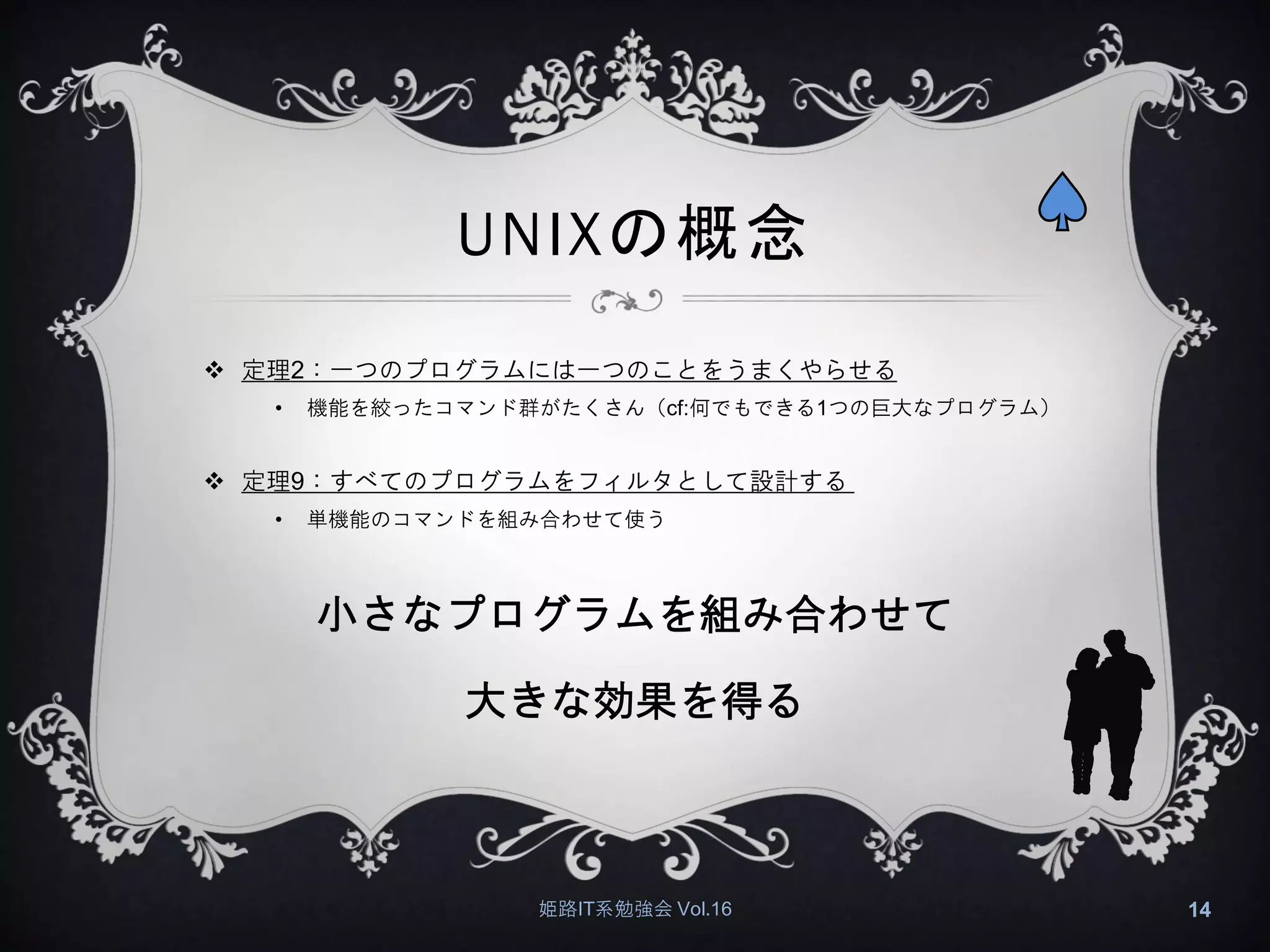 UNIXの概念
 定理2：一つのプログラムには一つのことをうまくやらせる
• 機能を絞ったコマンド群がたくさん（cf:何でもできる1つの巨大なプログラム）
 定理9：すべてのプログラムをフィルタとして設計する
• 単機能のコマンドを組み合わせて使う
小さなプログラムを組み合わせて
大きな効果を得る
姫路IT系勉強会 Vol.16 14
 