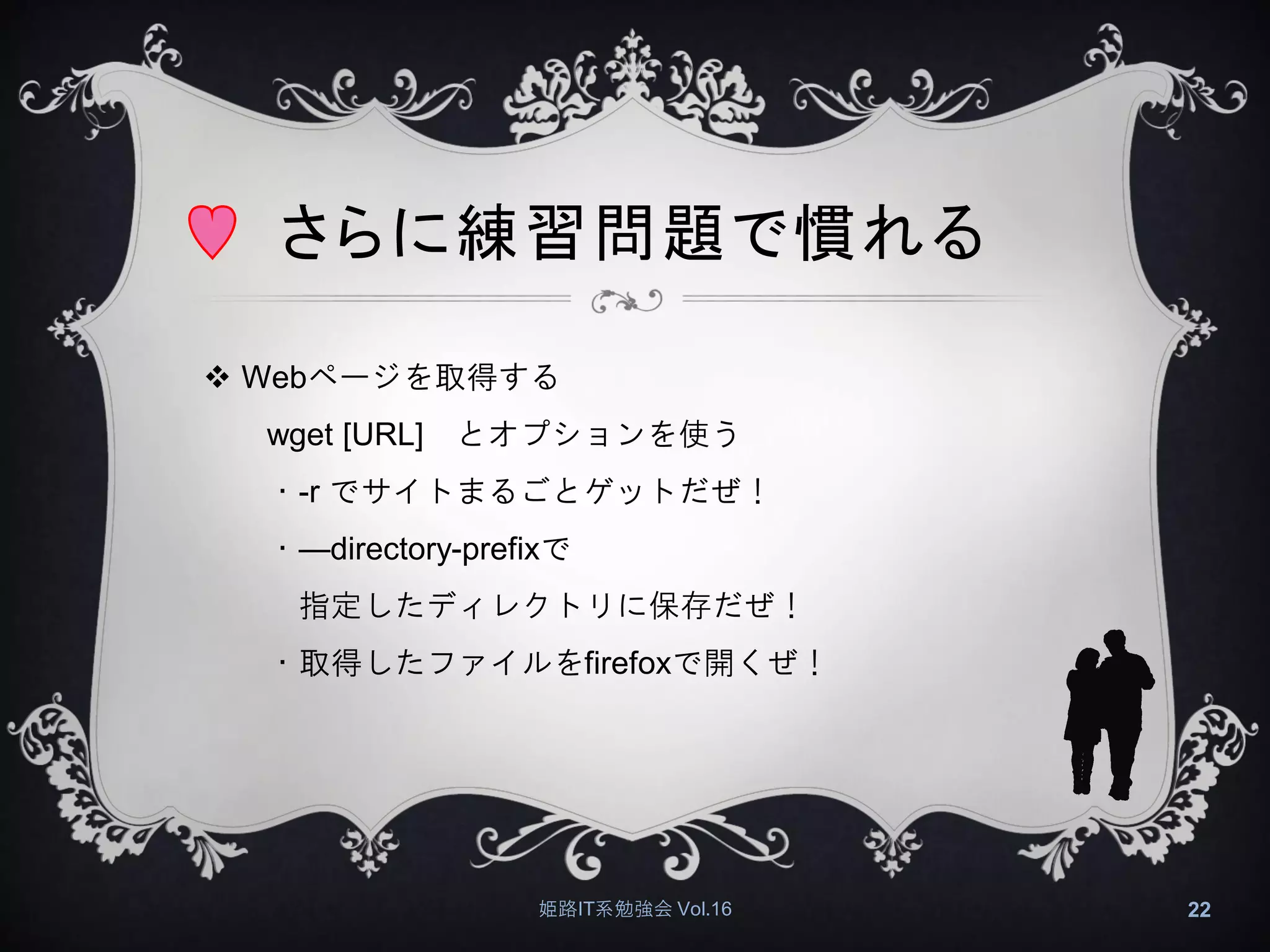 さらに練習問題で慣れる
 Webページを取得する
wget [URL] とオプションを使う
・-r でサイトまるごとゲットだぜ！
・—directory-prefixで
指定したディレクトリに保存だぜ！
・取得したファイルをfirefoxで開くぜ！
姫路IT系勉強会 Vol.16 22
 