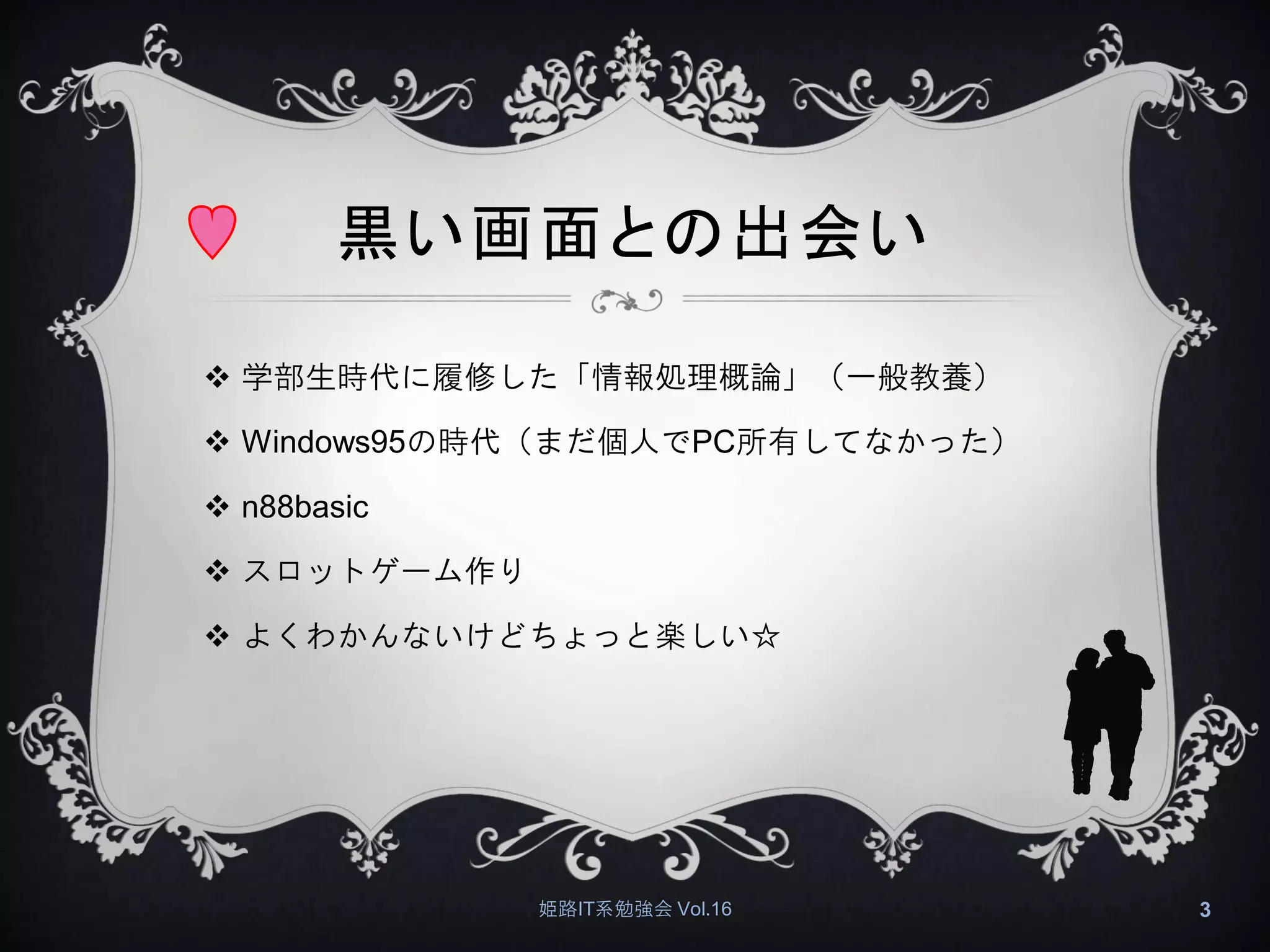 黒い画面との出会い
 学部生時代に履修した「情報処理概論」（一般教養）
 Windows95の時代（まだ個人でPC所有してなかった）
 n88basic
 スロットゲーム作り
 よくわかんないけどちょっと楽しい☆
姫路IT系勉強会 Vol.16 3
 