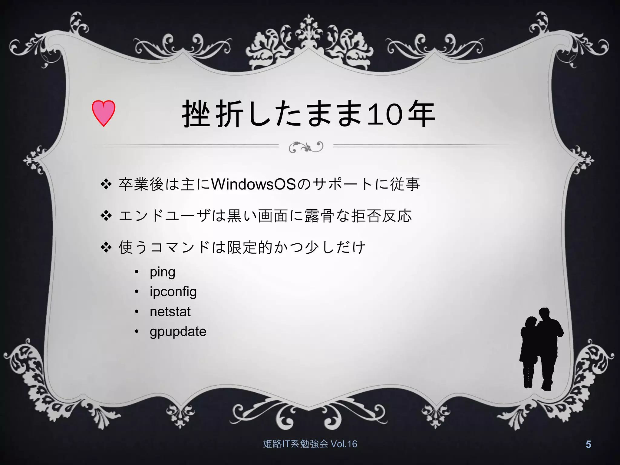 挫折したまま10年
 卒業後は主にWindowsOSのサポートに従事
 エンドユーザは黒い画面に露骨な拒否反応
 使うコマンドは限定的かつ少しだけ
• ping
• ipconfig
• netstat
• gpupdate
姫路IT系勉強会 Vol.16 5
 
