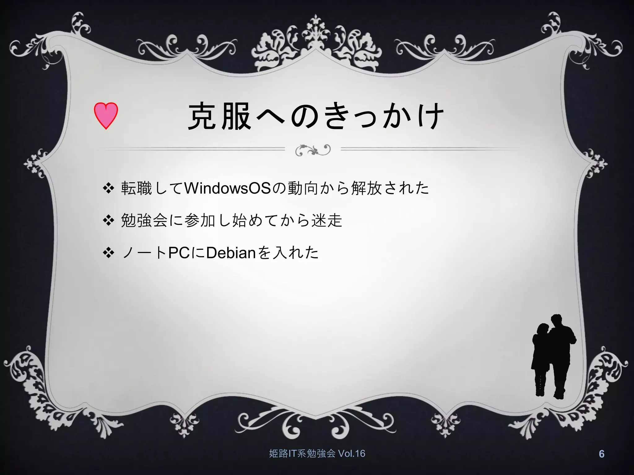克服へのきっかけ
 転職してWindowsOSの動向から解放された
 勉強会に参加し始めてから迷走
 ノートPCにDebianを入れた
姫路IT系勉強会 Vol.16 6
 