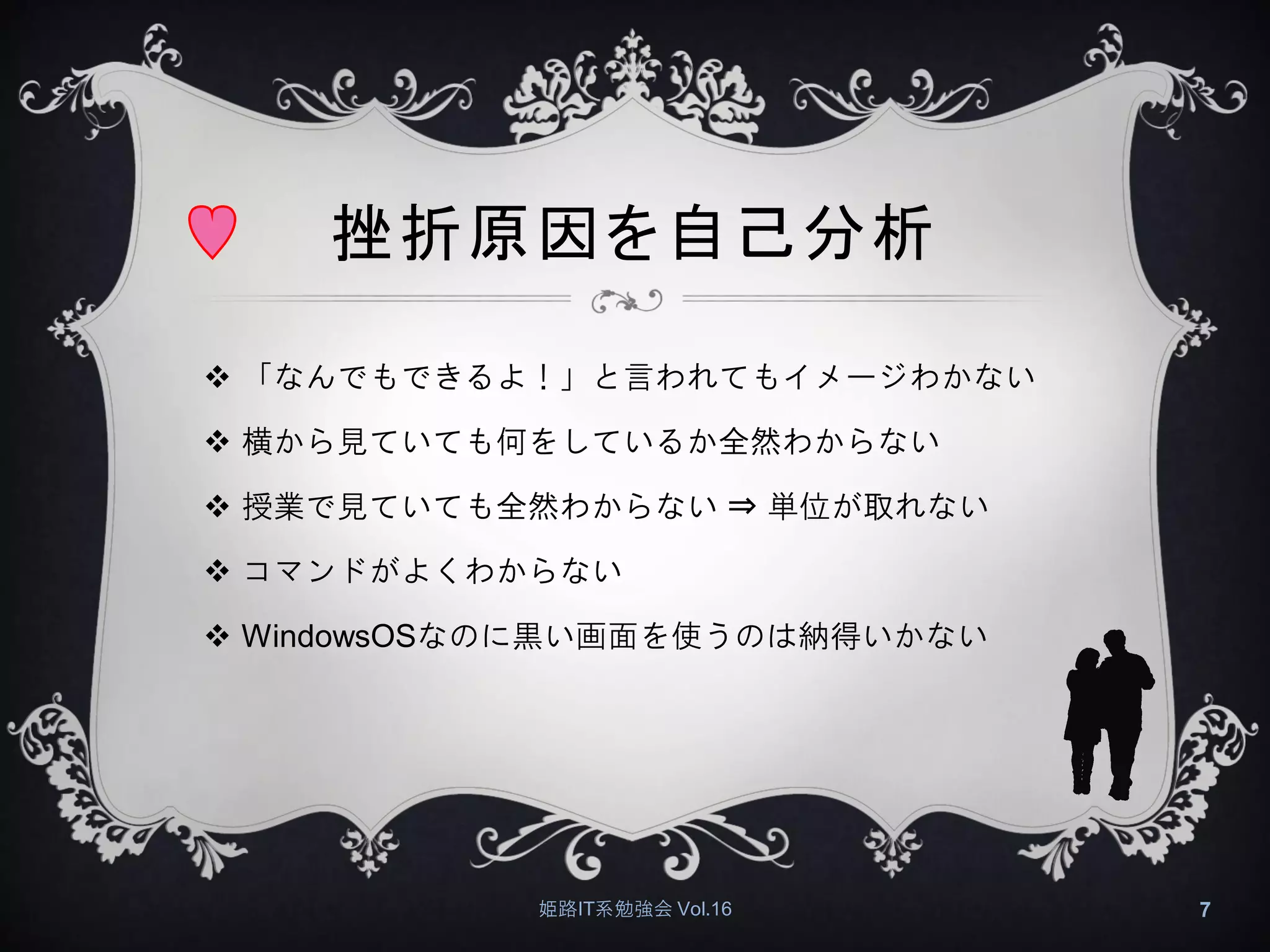 挫折原因を自己分析
 「なんでもできるよ！」と言われてもイメージわかない
 横から見ていても何をしているか全然わからない
 授業で見ていても全然わからない ⇒ 単位が取れない
 コマンドがよくわからない
 WindowsOSなのに黒い画面を使うのは納得いかない
姫路IT系勉強会 Vol.16 7
 