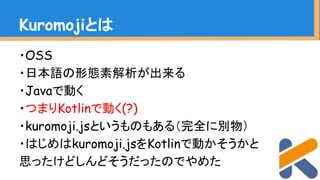 ・OSS
・日本語の形態素解析が出来る
・Javaで動く
・つまりKotlinで動く(?)
・kuromoji.jsというものもある（完全に別物）
・はじめはkuromoji.jsをKotlinで動かそうかと
思ったけどしんどそうだったのでやめた
Kuromojiとは
 