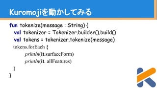 fun tokenize(message : String) {
val tokenizer = Tokenizer.builder().build()
val tokens = tokenizer.tokenize(message)
tokens.forEach {
println(it.surfaceForm)
println(it. allFeatures)
}
}
Kuromojiを動かしてみる
 