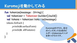 fun tokenize(message : String) {
val tokenizer = Tokenizer.builder().build()
val tokens = tokenizer.tokenize(message)
tokens.forEach {
println(it.surfaceForm)
println(it. allFeatures)
}
}
Kuromojiを動かしてみる
Kuromojiのクラス。自分
のインスタンス生成のビ
ルダーとtokenizeメソッド
を持つクラスです。
 
