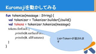 fun tokenize(message : String) {
val tokenizer = Tokenizer.builder().build()
val tokens = tokenizer.tokenize(message)
tokens.forEach {
println(it.surfaceForm)
println(it. allFeatures)
}
}
Kuromojiを動かしてみる
List<Token>が返されま
す
 