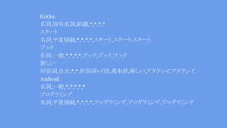 Kotlin
名詞,固有名詞,組織,*,*,*,*
スタート
名詞,サ変接続,*,*,*,*,スタート,スタート,スタート
ブック
名詞,一般,*,*,*,*,ブック,ブック,ブック
新しい
形容詞,自立,*,*,形容詞・イ段,基本形,新しい,アタラシイ,アタラシイ
Android
名詞,一般,*,*,*,*,*
プログラミング
名詞,サ変接続,*,*,*,*,プログラミング,プログラミング,プログラミング
 