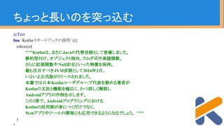 ちょっと長いのを突っ込む
@Test
fun `Kotlinスタートブックの説明 `(){
tokenize(
"""Kotlinは、まさにJavaの代替言語として登場しました。
静的型付け、オブジェクト指向、ラムダ式や高階関数、
さらに拡張関数やNull安全といった特徴を保持。
最も注目すべきJVM言語として2016年2月、
いよいよ正式版がリリースされました。
本書では日本Kotlinユーザグループ代表を務める著者が
Kotlinの文法と機能を幅広く、かつ詳しく解説し
Androidアプリの作例を示します。
この1冊で、Androidプログラミングにおける
Kotlinの活用術が身につくだけでなく、
Webアプリやツールの開発にも応用できるようになるでしょう。 """
)
 