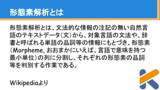 形態素解析とは、文法的な情報の注記の無い自然言
語のテキストデータ（文）から、対象言語の文法や、辞
書と呼ばれる単語の品詞等の情報にもとづき、形態素
（Morpheme, おおまかにいえば、言語で意味を持つ
最小単位）の列に分割し、それぞれの形態素の品詞
等を判別する作業である。
Wikipediaより
形態素解析とは
 