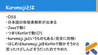 ・OSS
・日本語の形態素解析が出来る
・Javaで動く
・つまりKotlinで動く(?)
・kuromoji.jsというものもある（完全に別物）
・はじめはkuromoji.jsをKotlinで動かそうかと
思ったけどしんどそうだったのでやめた
Kuromojiとは
 