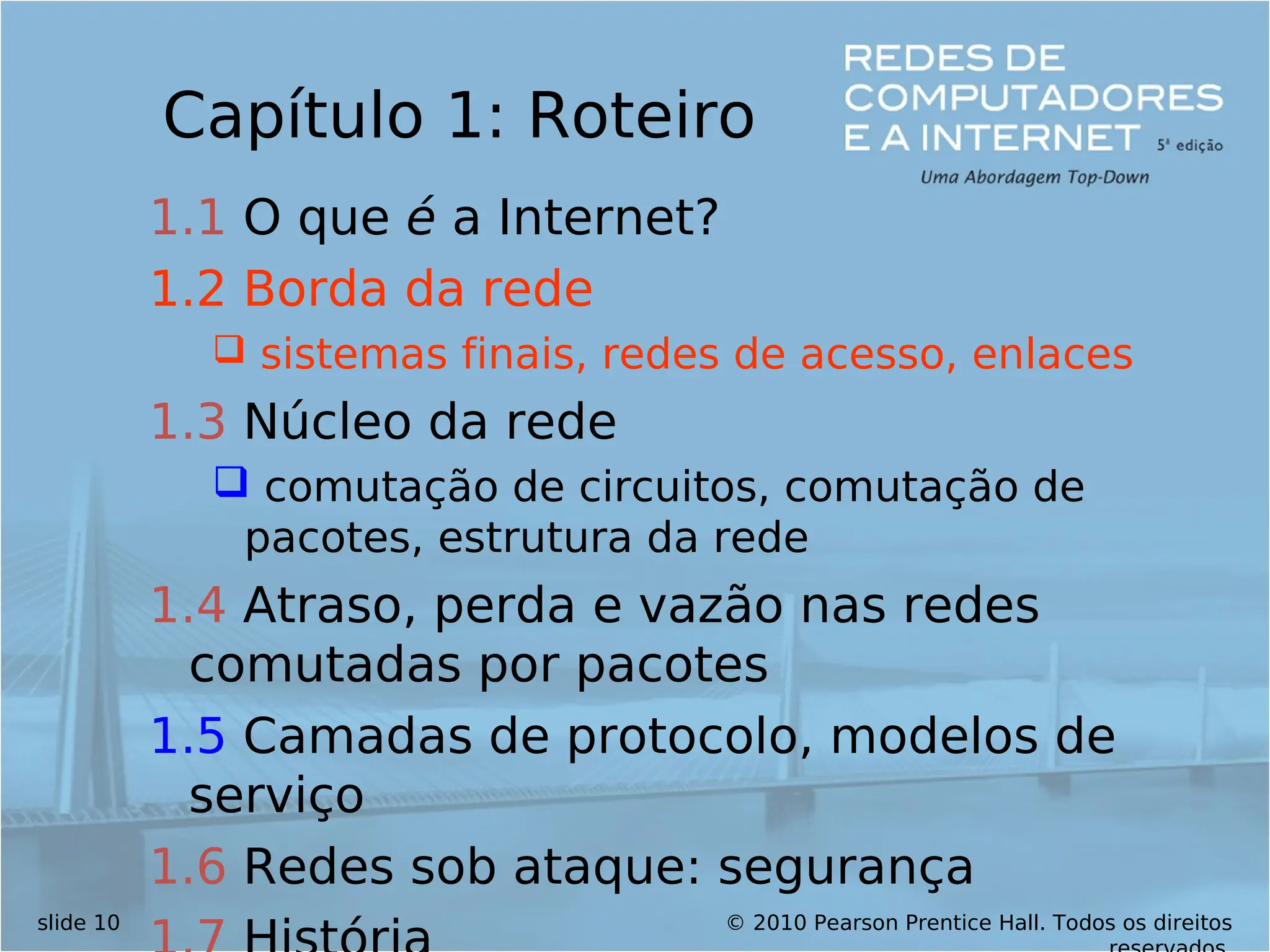 © 2010 Pearson Prentice Hall. Todos os direitos
slide 10
Capítulo 1: Roteiro
1.1 O que é a Internet?
1.2 Borda da rede
 sistemas finais, redes de acesso, enlaces
1.3 Núcleo da rede
 comutação de circuitos, comutação de
pacotes, estrutura da rede
1.4 Atraso, perda e vazão nas redes
comutadas por pacotes
1.5 Camadas de protocolo, modelos de
serviço
1.6 Redes sob ataque: segurança
 