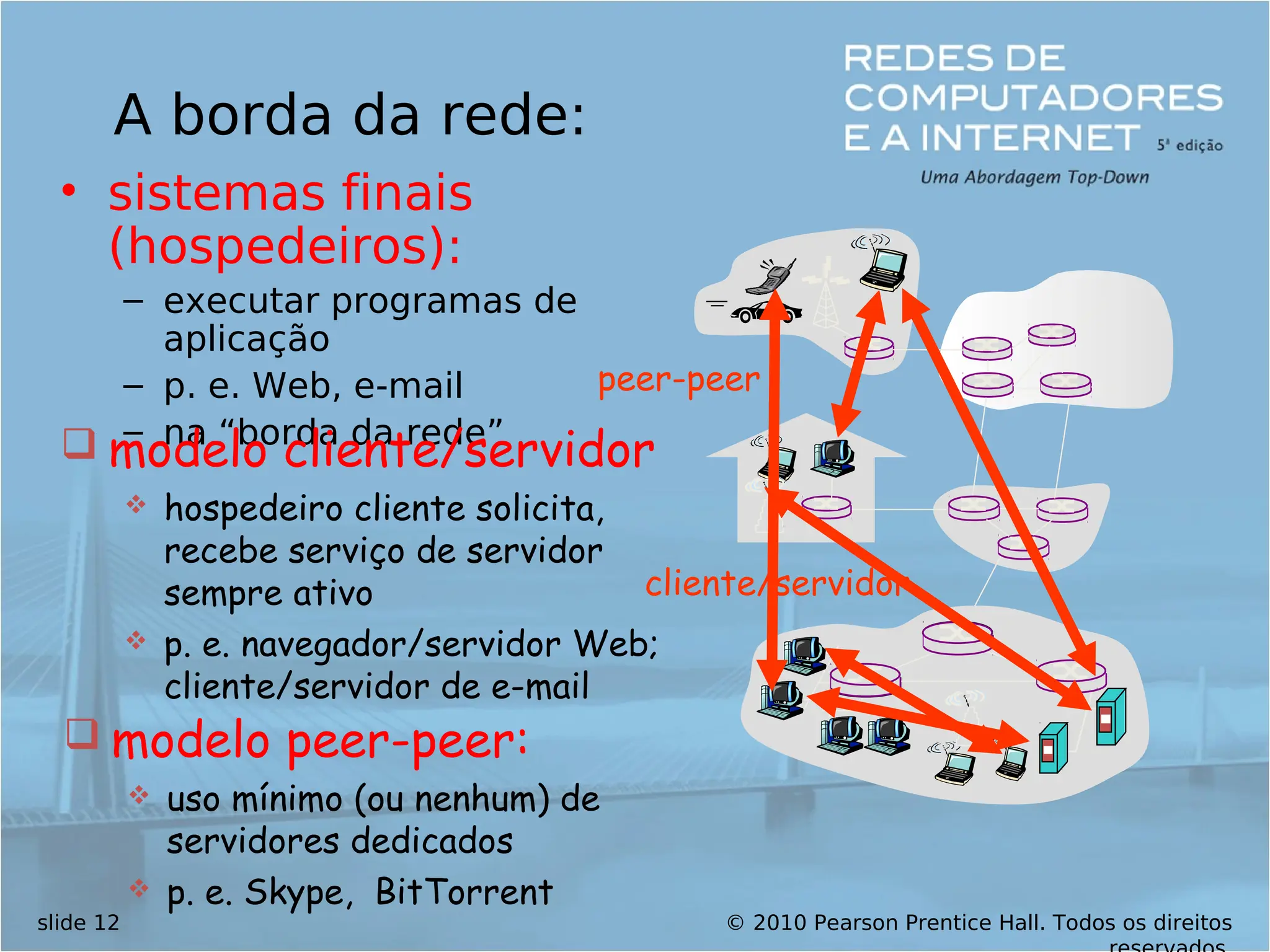 © 2010 Pearson Prentice Hall. Todos os direitos
slide 12
A borda da rede:
• sistemas finais
(hospedeiros):
– executar programas de
aplicação
– p. e. Web, e-mail
– na “borda da rede”
cliente/servidor
peer-peer
 modelo cliente/servidor
 hospedeiro cliente solicita,
recebe serviço de servidor
sempre ativo
 p. e. navegador/servidor Web;
cliente/servidor de e-mail
 modelo peer-peer:
 uso mínimo (ou nenhum) de
servidores dedicados
 p. e. Skype, BitTorrent
 