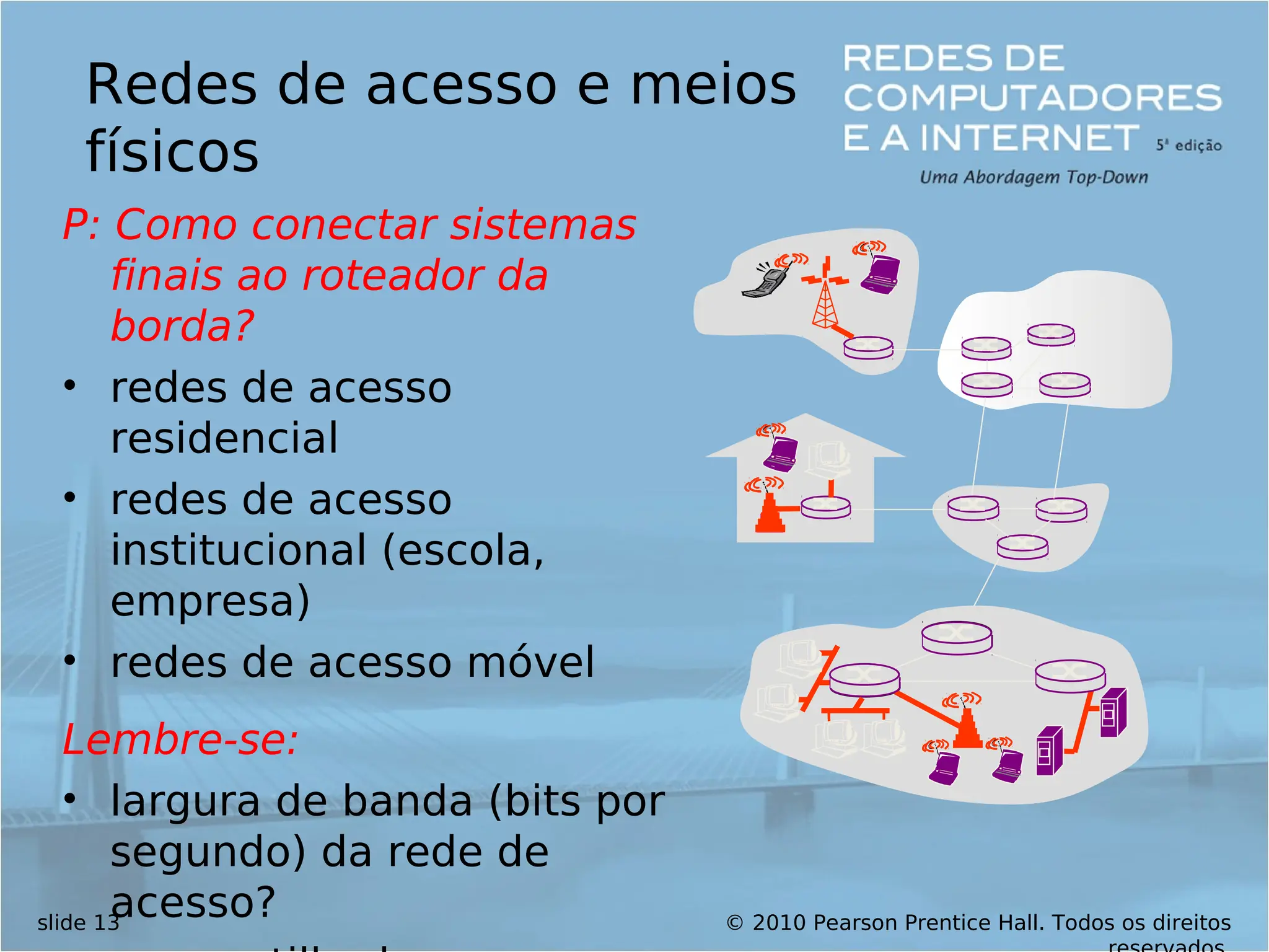 © 2010 Pearson Prentice Hall. Todos os direitos
slide 13
Redes de acesso e meios
físicos
P: Como conectar sistemas
finais ao roteador da
borda?
• redes de acesso
residencial
• redes de acesso
institucional (escola,
empresa)
• redes de acesso móvel
Lembre-se:
• largura de banda (bits por
segundo) da rede de
acesso?
 
