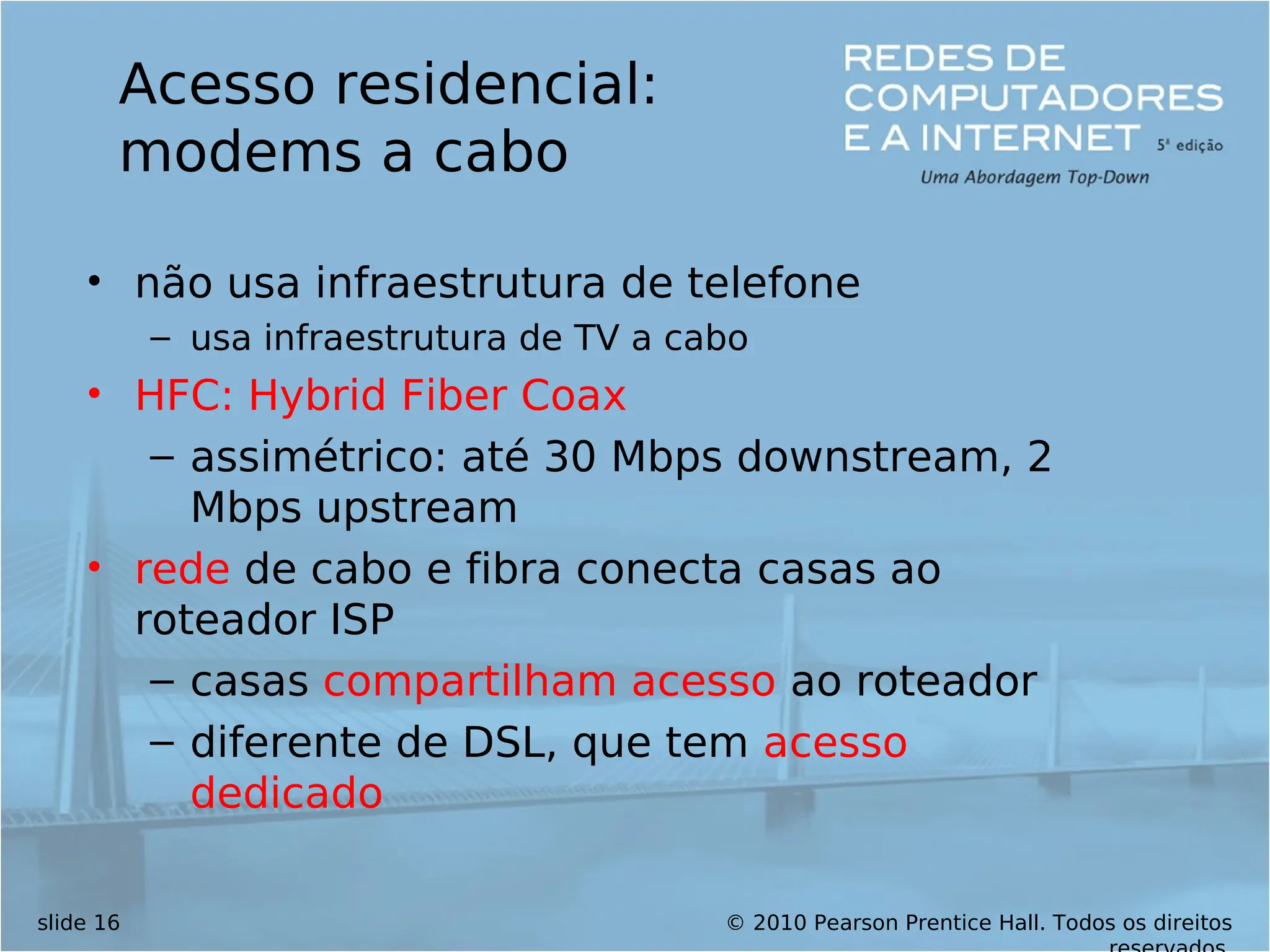 © 2010 Pearson Prentice Hall. Todos os direitos
slide 16
Acesso residencial:
modems a cabo
• não usa infraestrutura de telefone
– usa infraestrutura de TV a cabo
• HFC: Hybrid Fiber Coax
– assimétrico: até 30 Mbps downstream, 2
Mbps upstream
• rede de cabo e fibra conecta casas ao
roteador ISP
– casas compartilham acesso ao roteador
– diferente de DSL, que tem acesso
dedicado
 