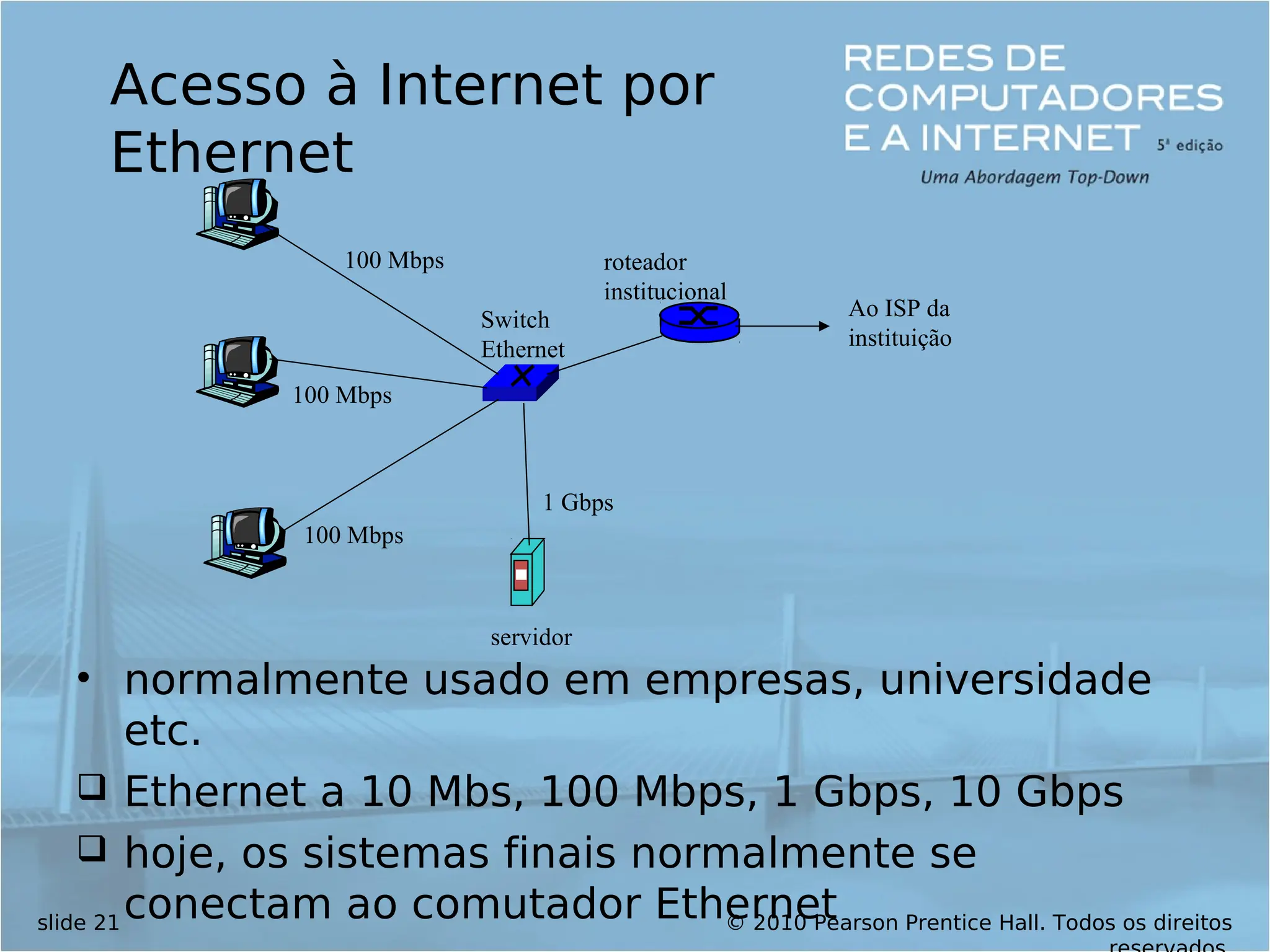© 2010 Pearson Prentice Hall. Todos os direitos
slide 21
100 Mbps
100 Mbps
100 Mbps
1 Gbps
servidor
Switch
Ethernet
roteador
institucional
Ao ISP da
instituição
Acesso à Internet por
Ethernet
• normalmente usado em empresas, universidade
etc.
 Ethernet a 10 Mbs, 100 Mbps, 1 Gbps, 10 Gbps
 hoje, os sistemas finais normalmente se
conectam ao comutador Ethernet
 