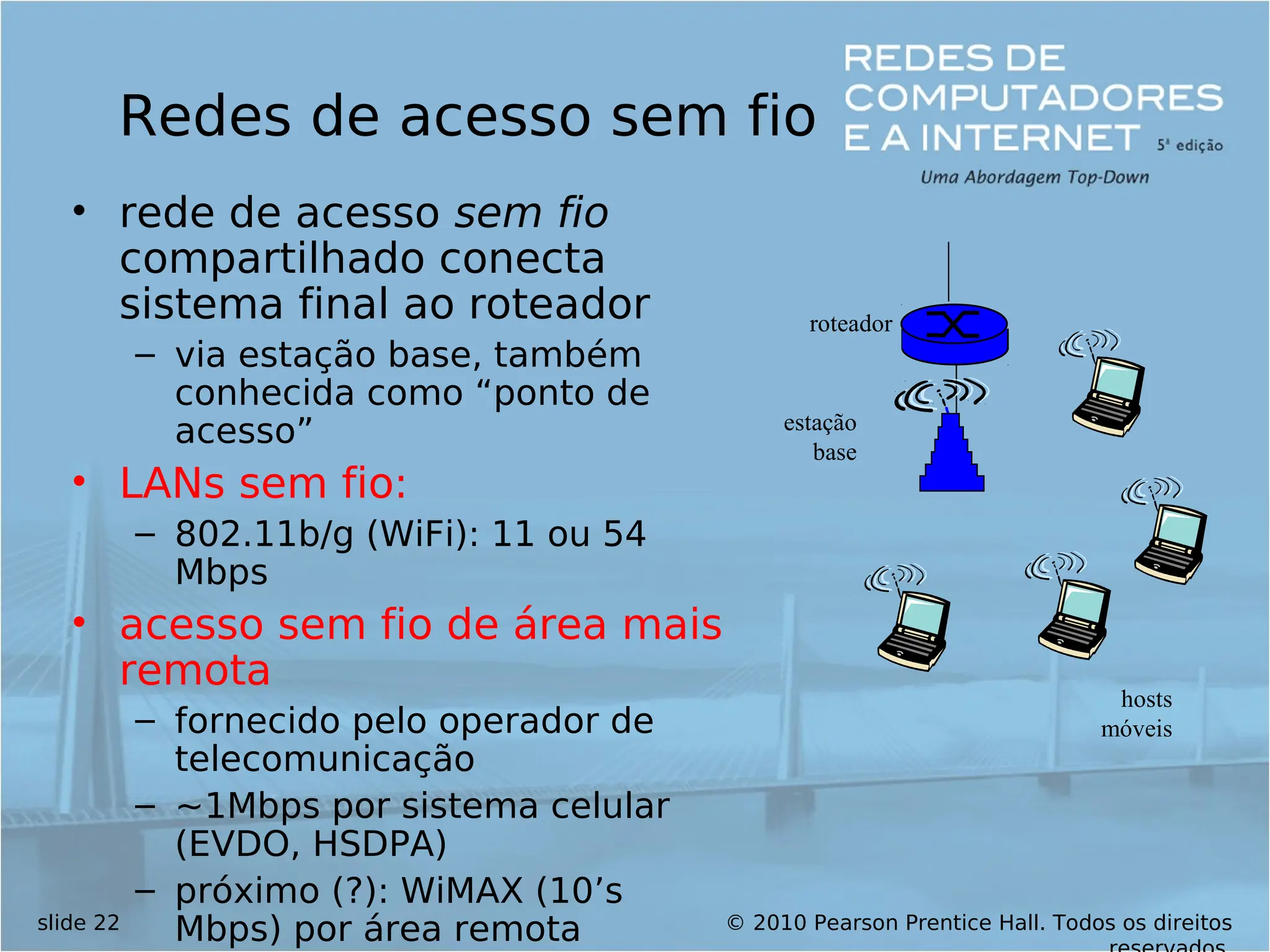 © 2010 Pearson Prentice Hall. Todos os direitos
slide 22
Redes de acesso sem fio
• rede de acesso sem fio
compartilhado conecta
sistema final ao roteador
– via estação base, também
conhecida como “ponto de
acesso”
• LANs sem fio:
– 802.11b/g (WiFi): 11 ou 54
Mbps
• acesso sem fio de área mais
remota
– fornecido pelo operador de
telecomunicação
– ~1Mbps por sistema celular
(EVDO, HSDPA)
– próximo (?): WiMAX (10’s
Mbps) por área remota
estação
base
hosts
móveis
roteador
 