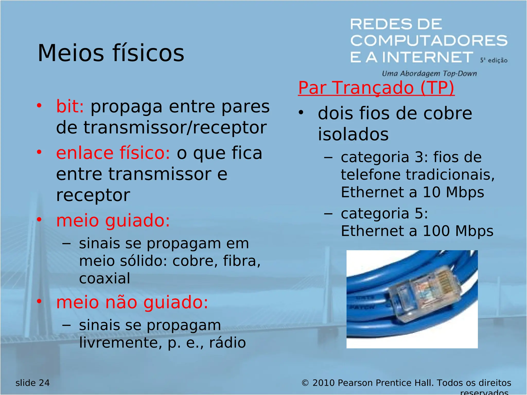 © 2010 Pearson Prentice Hall. Todos os direitos
slide 24
Meios físicos
• bit: propaga entre pares
de transmissor/receptor
• enlace físico: o que fica
entre transmissor e
receptor
• meio guiado:
– sinais se propagam em
meio sólido: cobre, fibra,
coaxial
• meio não guiado:
– sinais se propagam
livremente, p. e., rádio
Par Trançado (TP)
• dois fios de cobre
isolados
– categoria 3: fios de
telefone tradicionais,
Ethernet a 10 Mbps
– categoria 5:
Ethernet a 100 Mbps
 