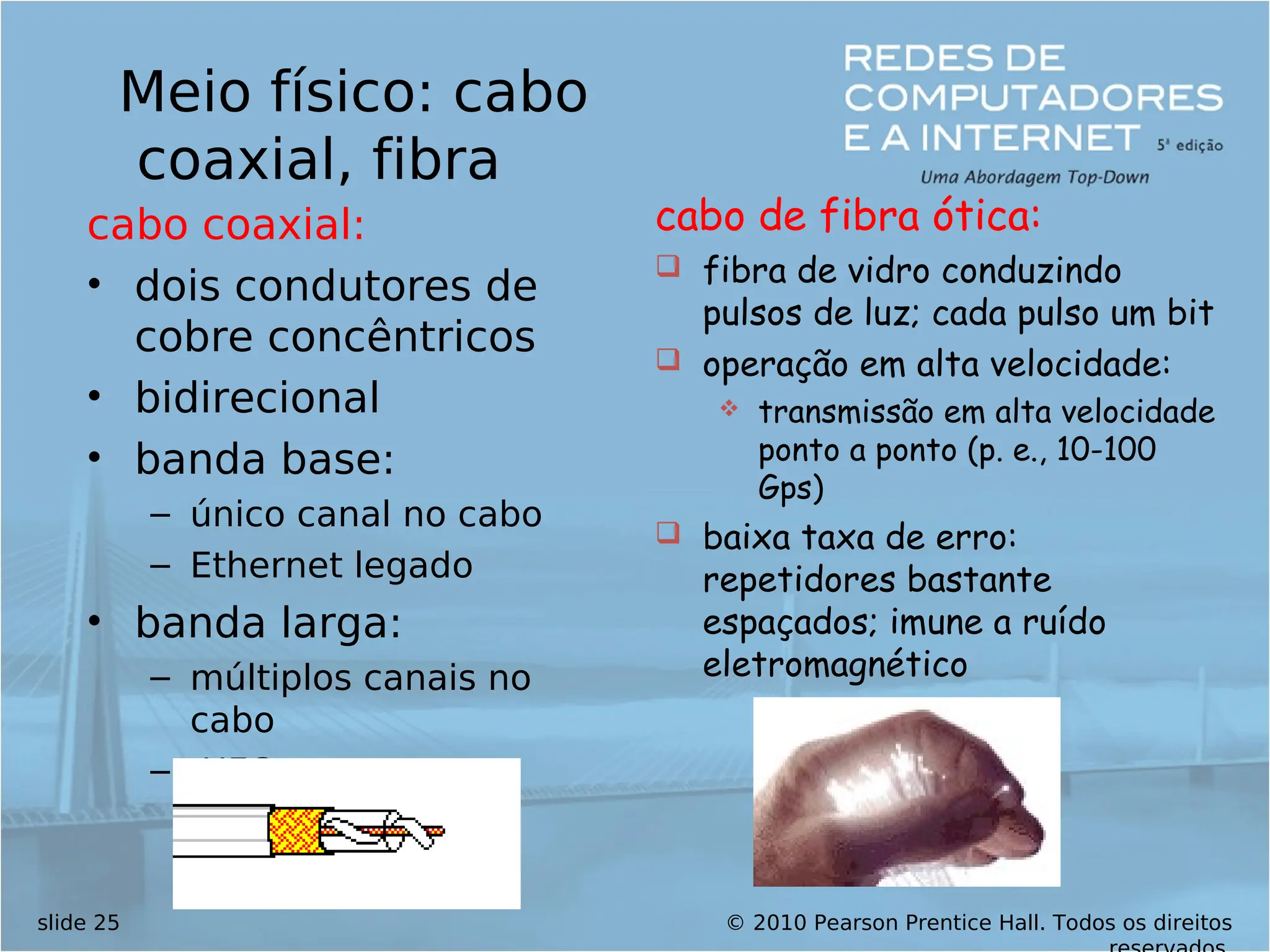 © 2010 Pearson Prentice Hall. Todos os direitos
slide 25
Meio físico: cabo
coaxial, fibra
cabo coaxial:
• dois condutores de
cobre concêntricos
• bidirecional
• banda base:
– único canal no cabo
– Ethernet legado
• banda larga:
– múltiplos canais no
cabo
– HFC
cabo de fibra ótica:
 fibra de vidro conduzindo
pulsos de luz; cada pulso um bit
 operação em alta velocidade:
 transmissão em alta velocidade
ponto a ponto (p. e., 10-100
Gps)
 baixa taxa de erro:
repetidores bastante
espaçados; imune a ruído
eletromagnético
 