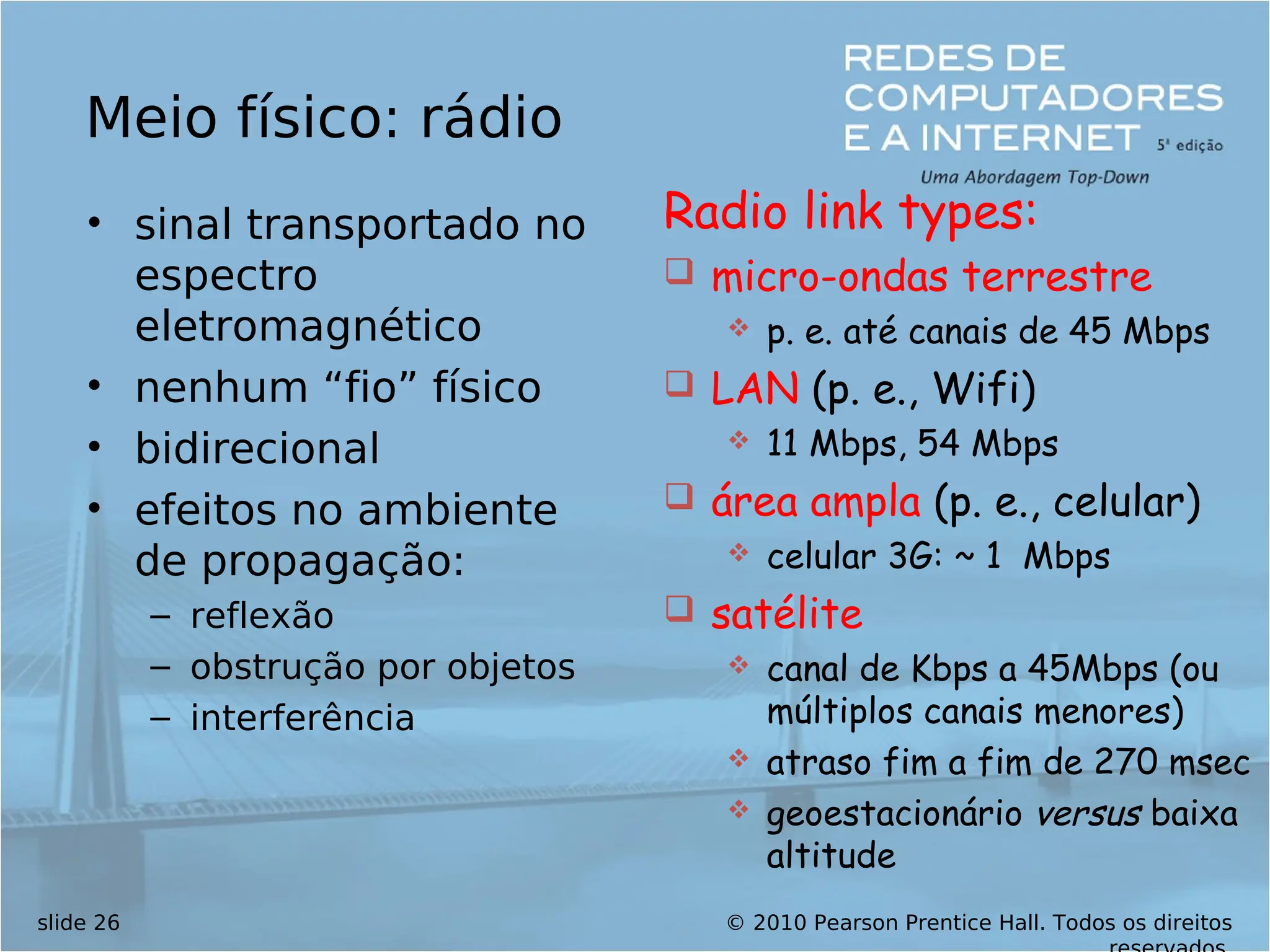 © 2010 Pearson Prentice Hall. Todos os direitos
slide 26
Meio físico: rádio
• sinal transportado no
espectro
eletromagnético
• nenhum “fio” físico
• bidirecional
• efeitos no ambiente
de propagação:
– reflexão
– obstrução por objetos
– interferência
Radio link types:
 micro-ondas terrestre
 p. e. até canais de 45 Mbps
 LAN (p. e., Wifi)
 11 Mbps, 54 Mbps
 área ampla (p. e., celular)
 celular 3G: ~ 1 Mbps
 satélite
 canal de Kbps a 45Mbps (ou
múltiplos canais menores)
 atraso fim a fim de 270 msec
 geoestacionário versus baixa
altitude
 