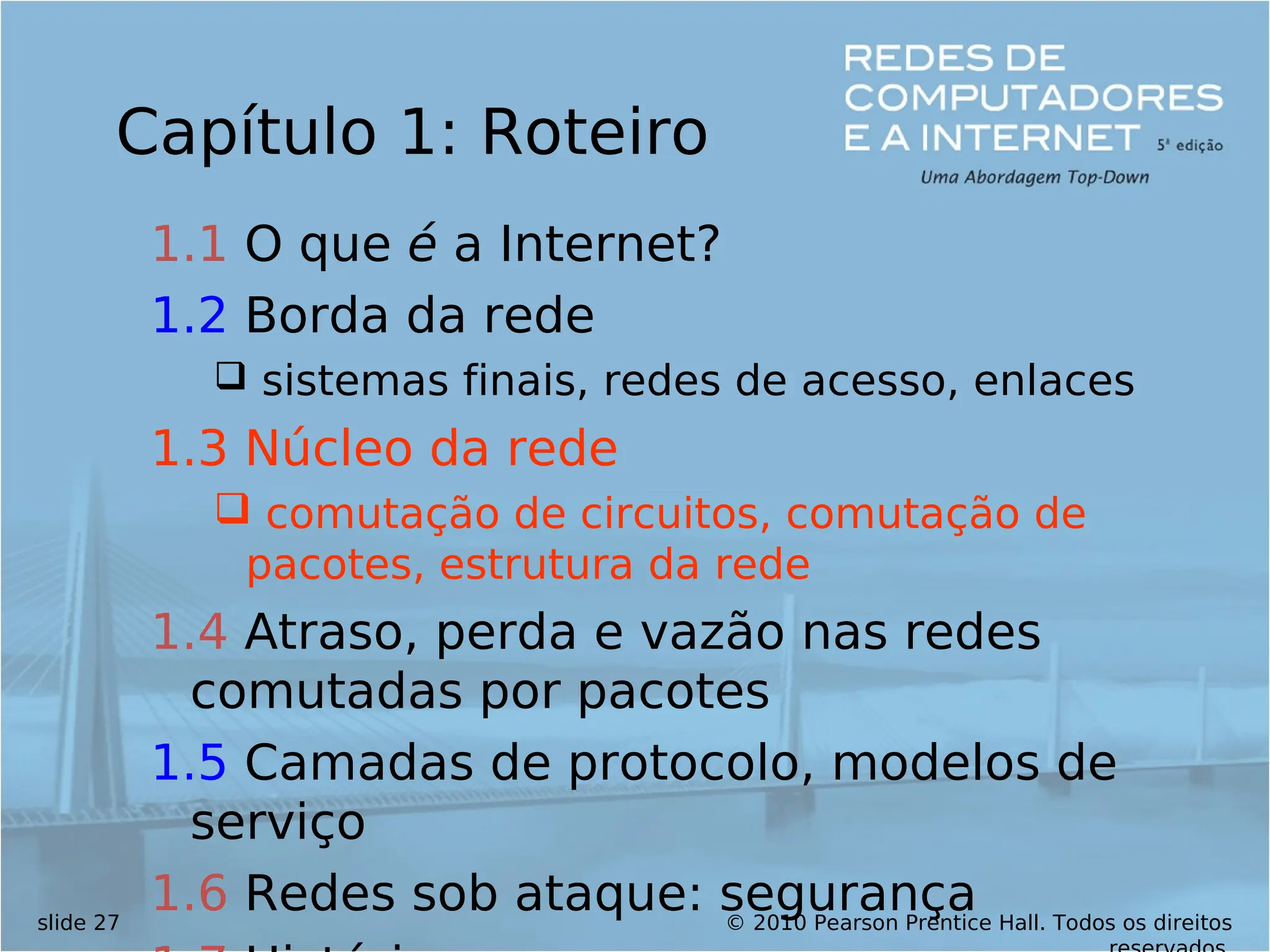 © 2010 Pearson Prentice Hall. Todos os direitos
slide 27
Capítulo 1: Roteiro
1.1 O que é a Internet?
1.2 Borda da rede
 sistemas finais, redes de acesso, enlaces
1.3 Núcleo da rede
 comutação de circuitos, comutação de
pacotes, estrutura da rede
1.4 Atraso, perda e vazão nas redes
comutadas por pacotes
1.5 Camadas de protocolo, modelos de
serviço
1.6 Redes sob ataque: segurança
 