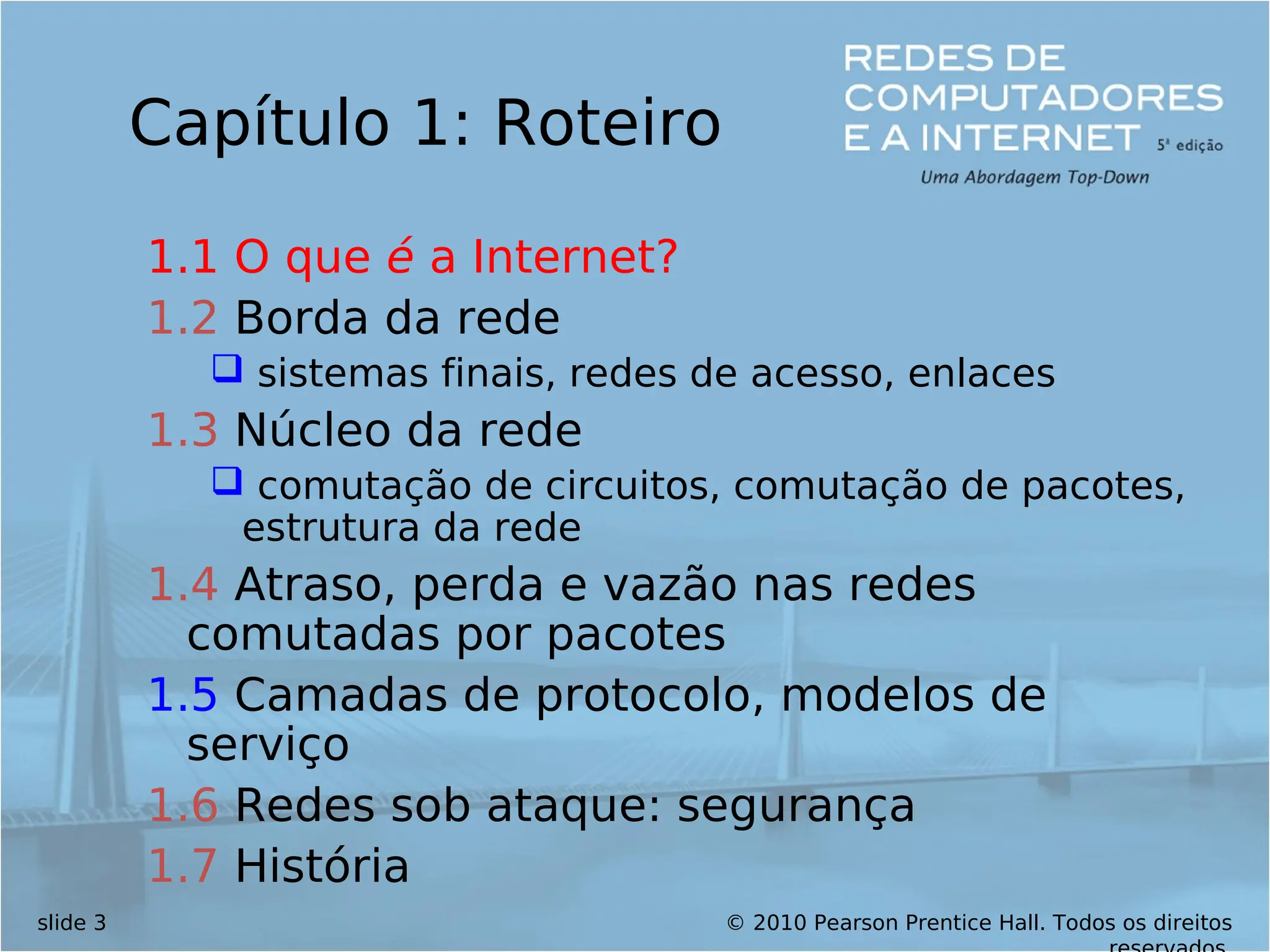 © 2010 Pearson Prentice Hall. Todos os direitos
slide 3
Capítulo 1: Roteiro
1.1 O que é a Internet?
1.2 Borda da rede
 sistemas finais, redes de acesso, enlaces
1.3 Núcleo da rede
 comutação de circuitos, comutação de pacotes,
estrutura da rede
1.4 Atraso, perda e vazão nas redes
comutadas por pacotes
1.5 Camadas de protocolo, modelos de
serviço
1.6 Redes sob ataque: segurança
1.7 História
 