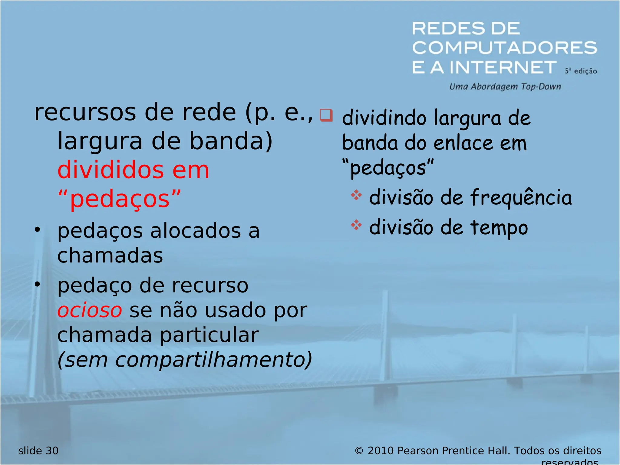 © 2010 Pearson Prentice Hall. Todos os direitos
slide 30
recursos de rede (p. e.,
largura de banda)
divididos em
“pedaços”
• pedaços alocados a
chamadas
• pedaço de recurso
ocioso se não usado por
chamada particular
(sem compartilhamento)
 dividindo largura de
banda do enlace em
“pedaços”
 divisão de frequência
 divisão de tempo
 