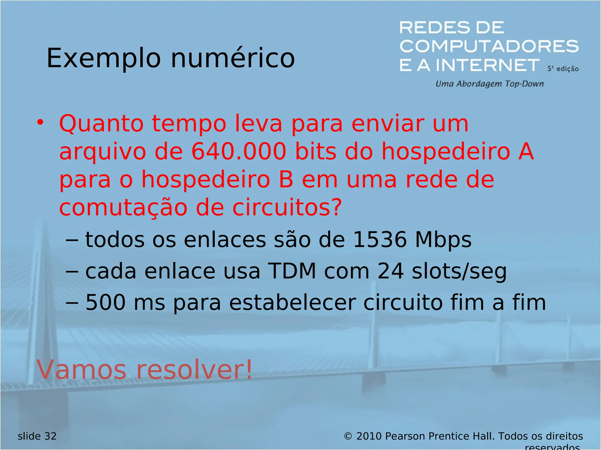 © 2010 Pearson Prentice Hall. Todos os direitos
slide 32
Exemplo numérico
• Quanto tempo leva para enviar um
arquivo de 640.000 bits do hospedeiro A
para o hospedeiro B em uma rede de
comutação de circuitos?
– todos os enlaces são de 1536 Mbps
– cada enlace usa TDM com 24 slots/seg
– 500 ms para estabelecer circuito fim a fim
Vamos resolver!
 