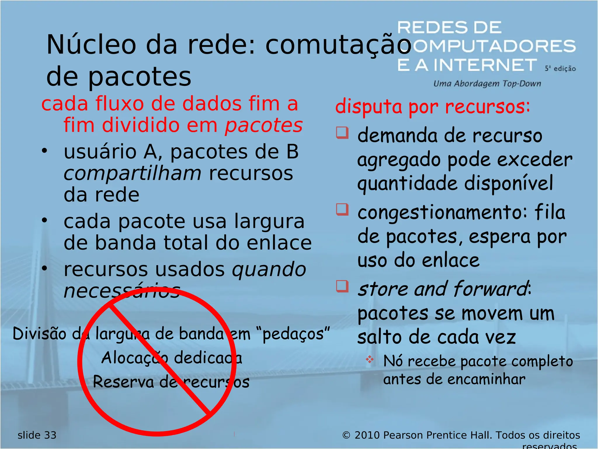 © 2010 Pearson Prentice Hall. Todos os direitos
slide 33
Núcleo da rede: comutação
de pacotes
cada fluxo de dados fim a
fim dividido em pacotes
• usuário A, pacotes de B
compartilham recursos
da rede
• cada pacote usa largura
de banda total do enlace
• recursos usados quando
necessários
disputa por recursos:
 demanda de recurso
agregado pode exceder
quantidade disponível
 congestionamento: fila
de pacotes, espera por
uso do enlace
 store and forward:
pacotes se movem um
salto de cada vez
 Nó recebe pacote completo
antes de encaminhar
Divisão da largura de banda em “pedaços”
Alocação dedicada
Reserva de recursos
 