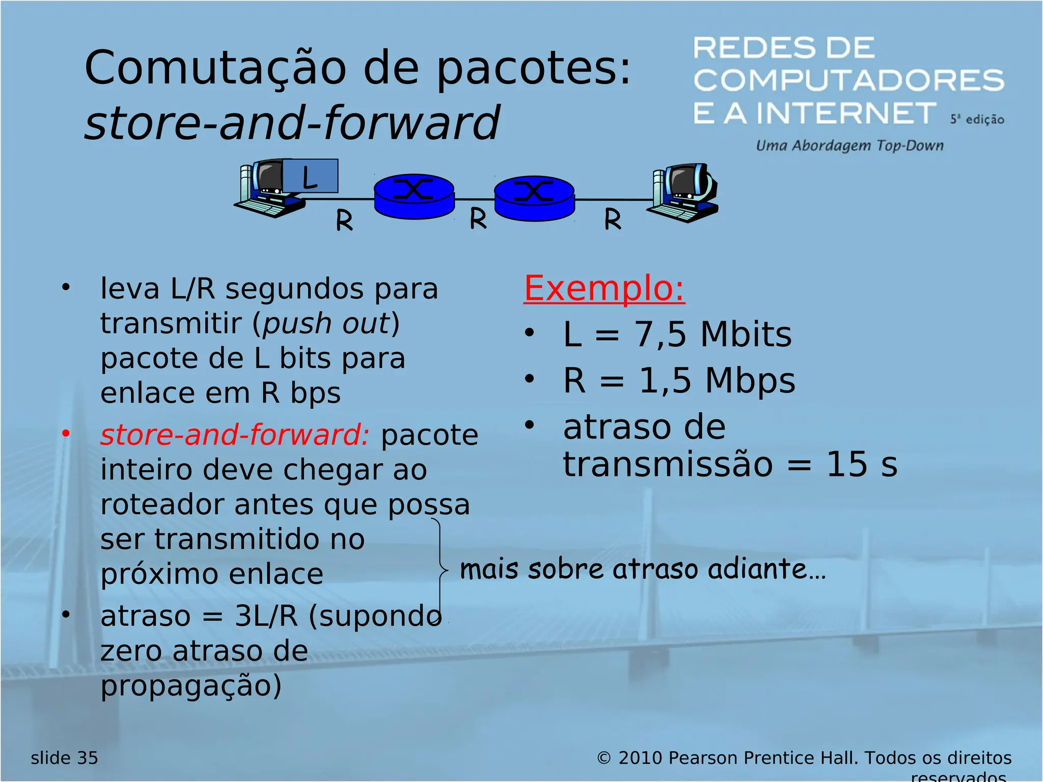 © 2010 Pearson Prentice Hall. Todos os direitos
slide 35
Comutação de pacotes:
store-and-forward
• leva L/R segundos para
transmitir (push out)
pacote de L bits para
enlace em R bps
• store-and-forward: pacote
inteiro deve chegar ao
roteador antes que possa
ser transmitido no
próximo enlace
• atraso = 3L/R (supondo
zero atraso de
propagação)
Exemplo:
• L = 7,5 Mbits
• R = 1,5 Mbps
• atraso de
transmissão = 15 s
R R R
L
mais sobre atraso adiante…
 