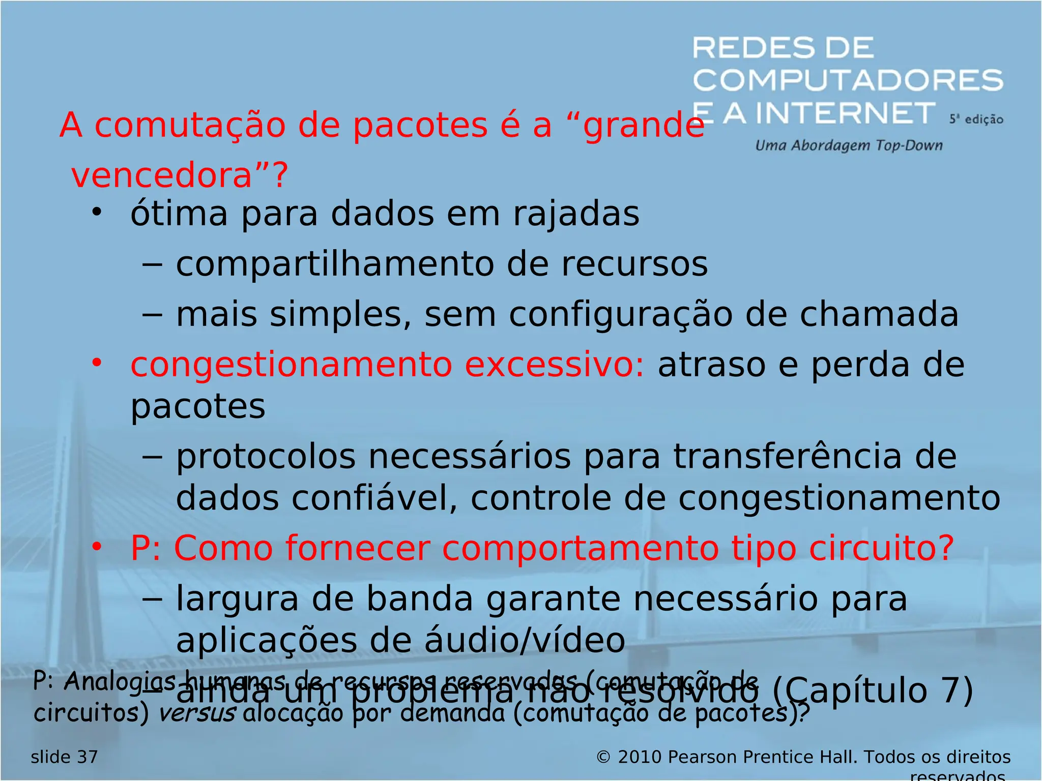 © 2010 Pearson Prentice Hall. Todos os direitos
slide 37
• ótima para dados em rajadas
– compartilhamento de recursos
– mais simples, sem configuração de chamada
• congestionamento excessivo: atraso e perda de
pacotes
– protocolos necessários para transferência de
dados confiável, controle de congestionamento
• P: Como fornecer comportamento tipo circuito?
– largura de banda garante necessário para
aplicações de áudio/vídeo
– ainda um problema não resolvido (Capítulo 7)
A comutação de pacotes é a “grande
vencedora”?
P: Analogias humanas de recursos reservados (comutação de
circuitos) versus alocação por demanda (comutação de pacotes)?
 