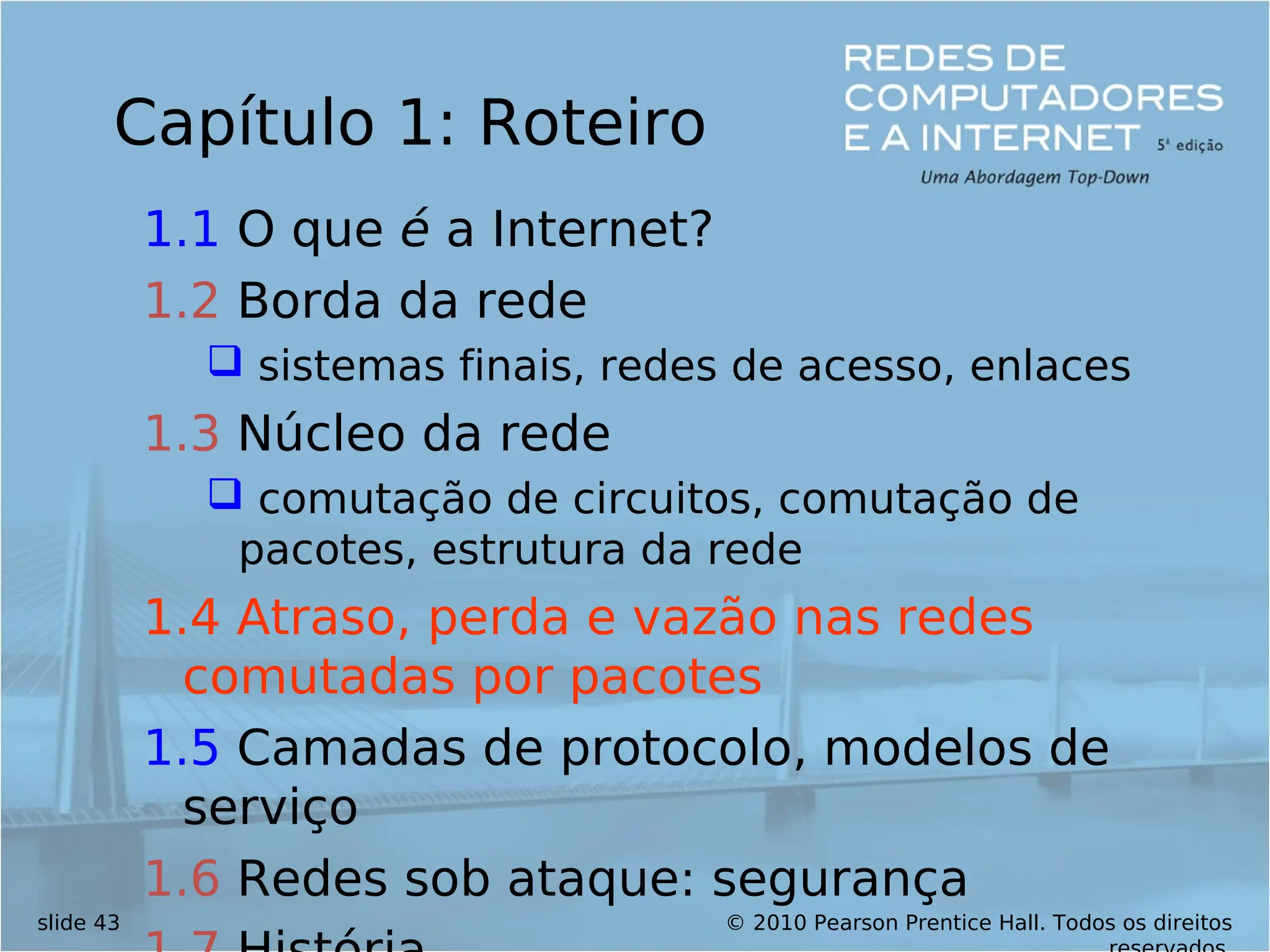 © 2010 Pearson Prentice Hall. Todos os direitos
slide 43
Capítulo 1: Roteiro
1.1 O que é a Internet?
1.2 Borda da rede
 sistemas finais, redes de acesso, enlaces
1.3 Núcleo da rede
 comutação de circuitos, comutação de
pacotes, estrutura da rede
1.4 Atraso, perda e vazão nas redes
comutadas por pacotes
1.5 Camadas de protocolo, modelos de
serviço
1.6 Redes sob ataque: segurança
 
