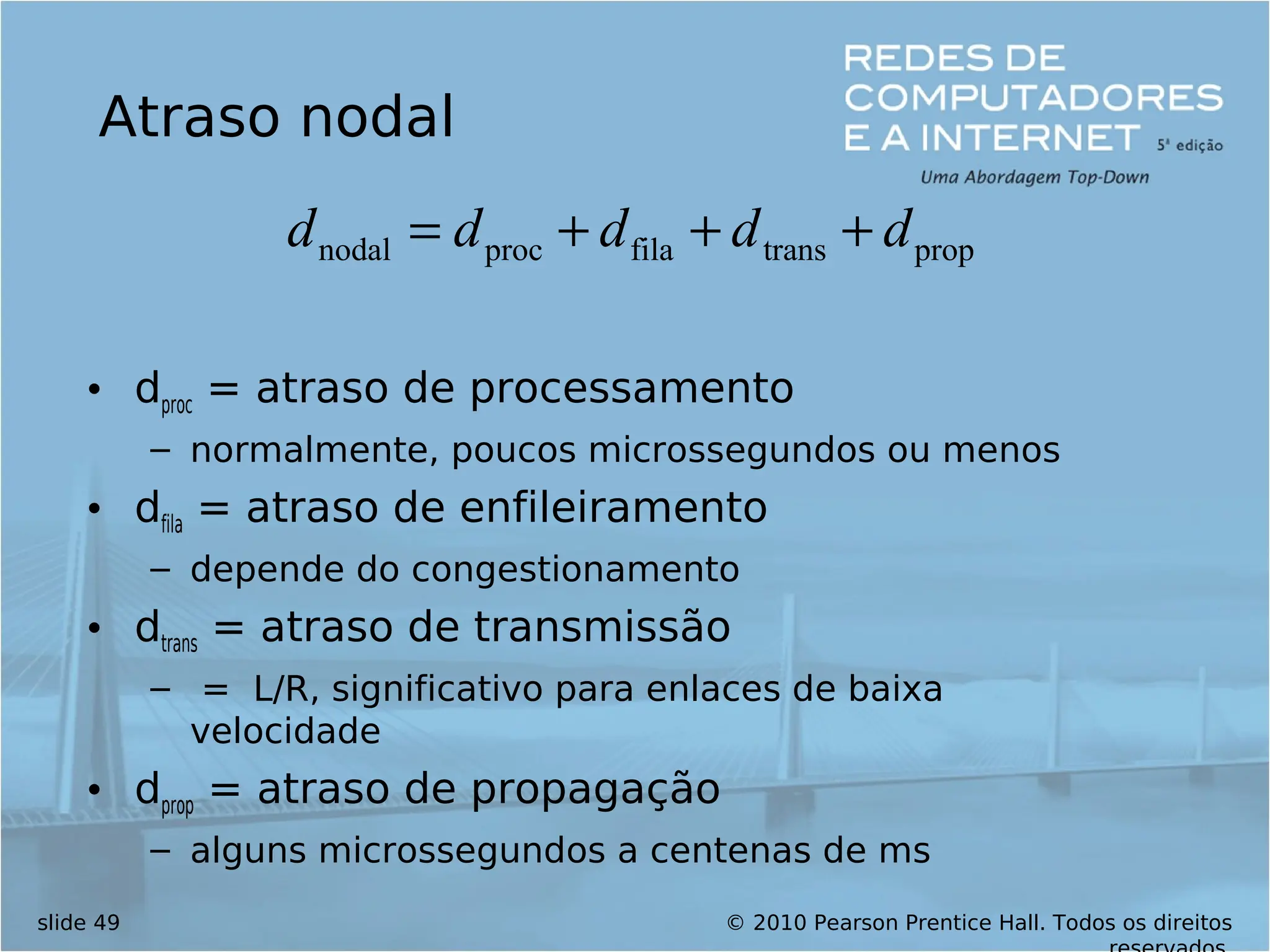 © 2010 Pearson Prentice Hall. Todos os direitos
slide 49
Atraso nodal
• dproc = atraso de processamento
– normalmente, poucos microssegundos ou menos
• dfila = atraso de enfileiramento
– depende do congestionamento
• dtrans = atraso de transmissão
– = L/R, significativo para enlaces de baixa
velocidade
• dprop = atraso de propagação
– alguns microssegundos a centenas de ms
prop
trans
fila
proc
nodal d
d
d
d
d +
+
+
=
 