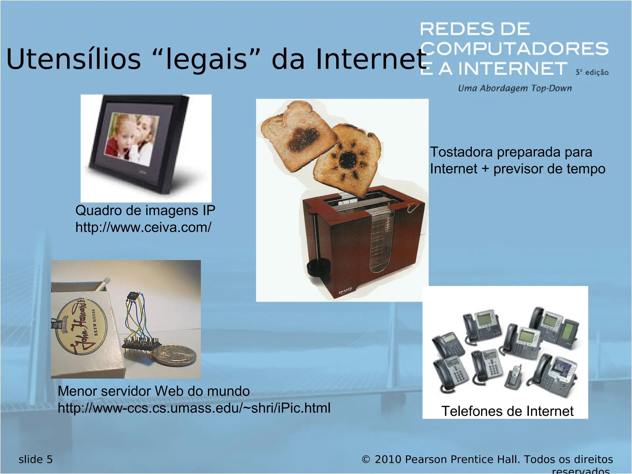 © 2010 Pearson Prentice Hall. Todos os direitos
slide 5
Utensílios “legais” da Internet
Menor servidor Web do mundo
http://www-ccs.cs.umass.edu/~shri/iPic.html
Quadro de imagens IP
http://www.ceiva.com/
Tostadora preparada para
Internet + previsor de tempo
Telefones de Internet
 