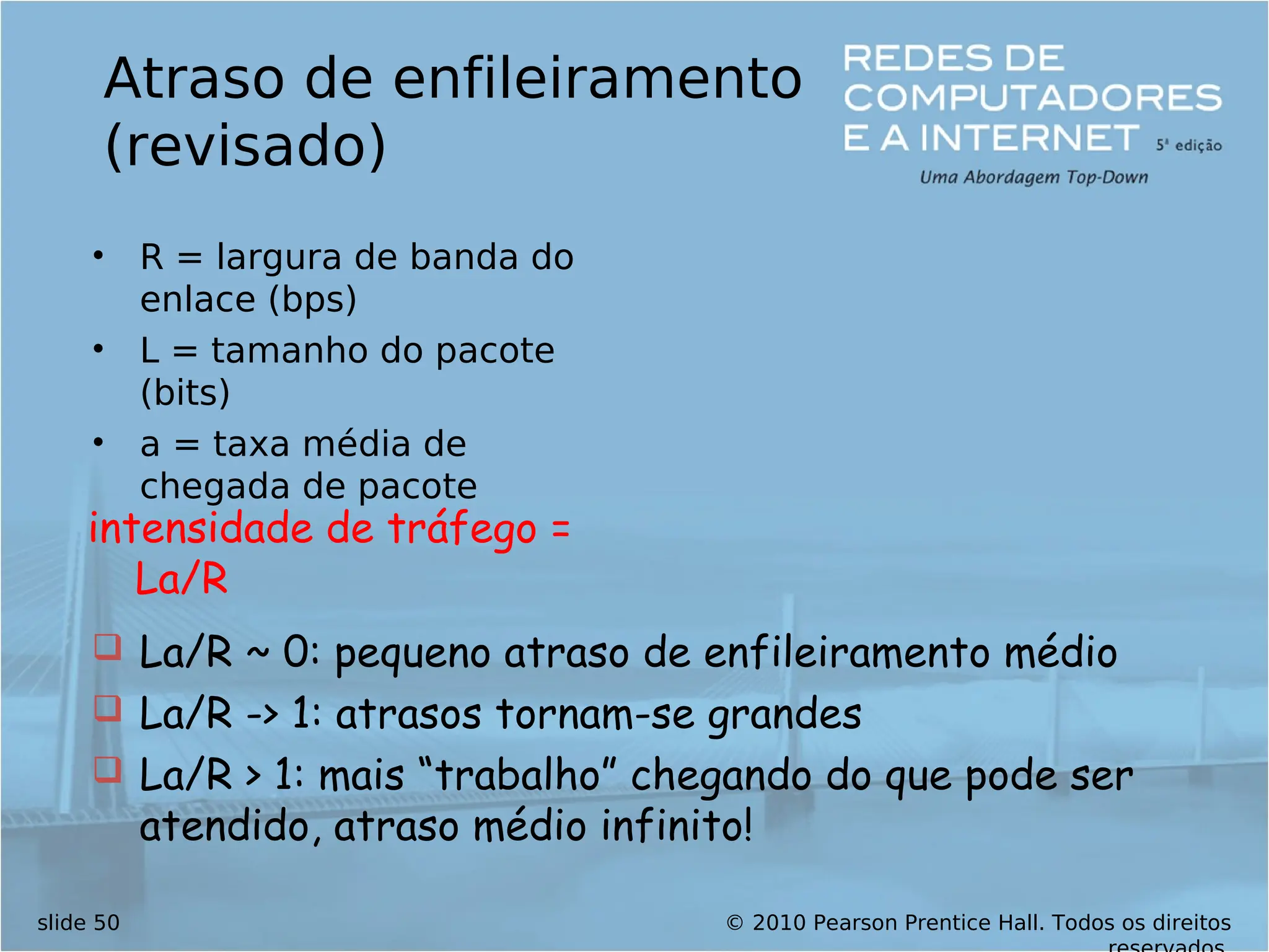 © 2010 Pearson Prentice Hall. Todos os direitos
slide 50
Atraso de enfileiramento
(revisado)
• R = largura de banda do
enlace (bps)
• L = tamanho do pacote
(bits)
• a = taxa média de
chegada de pacote
intensidade de tráfego =
La/R
 La/R ~ 0: pequeno atraso de enfileiramento médio
 La/R -> 1: atrasos tornam-se grandes
 La/R > 1: mais “trabalho” chegando do que pode ser
atendido, atraso médio infinito!
 