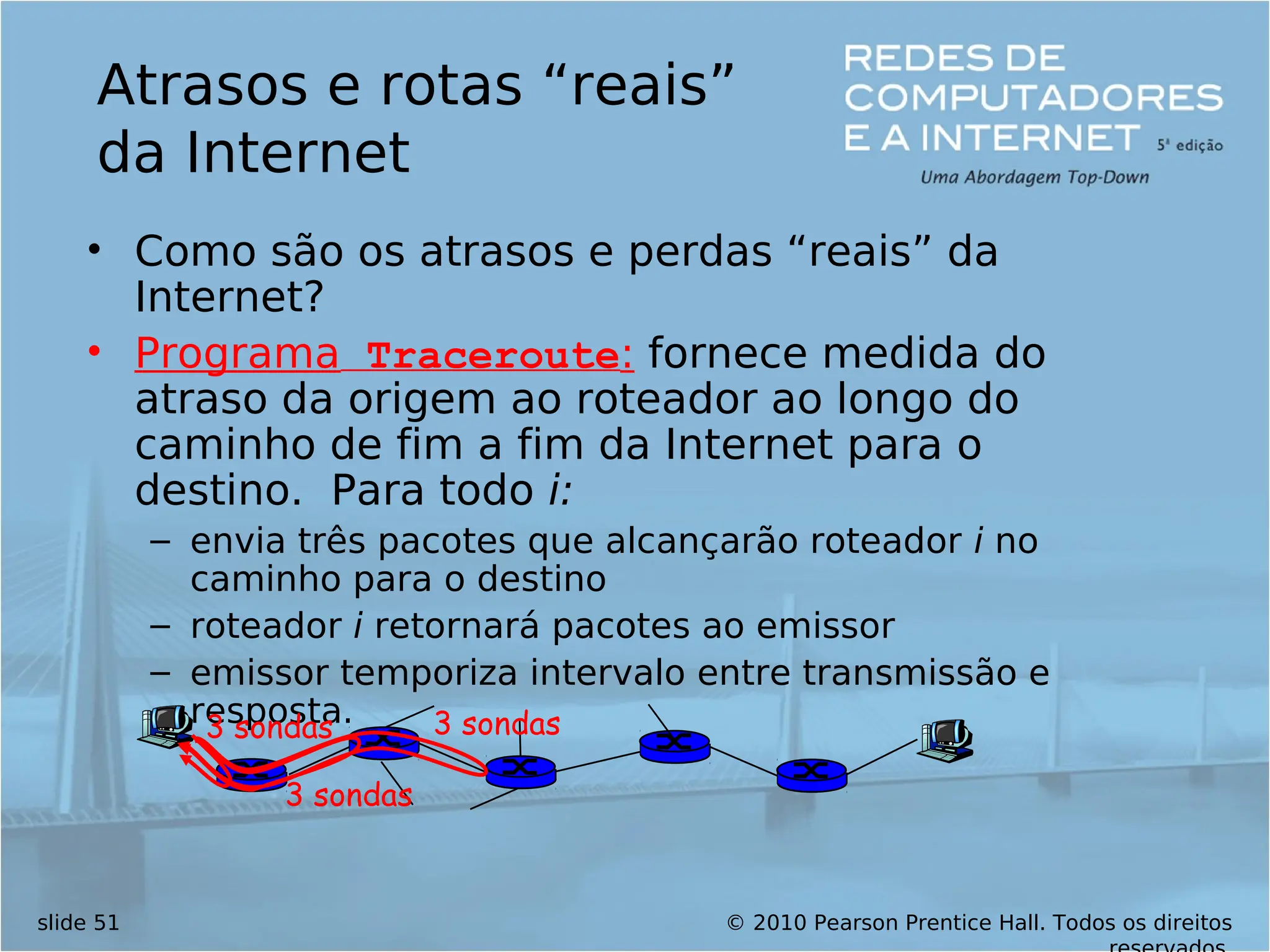 © 2010 Pearson Prentice Hall. Todos os direitos
slide 51
Atrasos e rotas “reais”
da Internet
• Como são os atrasos e perdas “reais” da
Internet?
• Programa Traceroute: fornece medida do
atraso da origem ao roteador ao longo do
caminho de fim a fim da Internet para o
destino. Para todo i:
– envia três pacotes que alcançarão roteador i no
caminho para o destino
– roteador i retornará pacotes ao emissor
– emissor temporiza intervalo entre transmissão e
resposta.
3 sondas
3 sondas
3 sondas
 