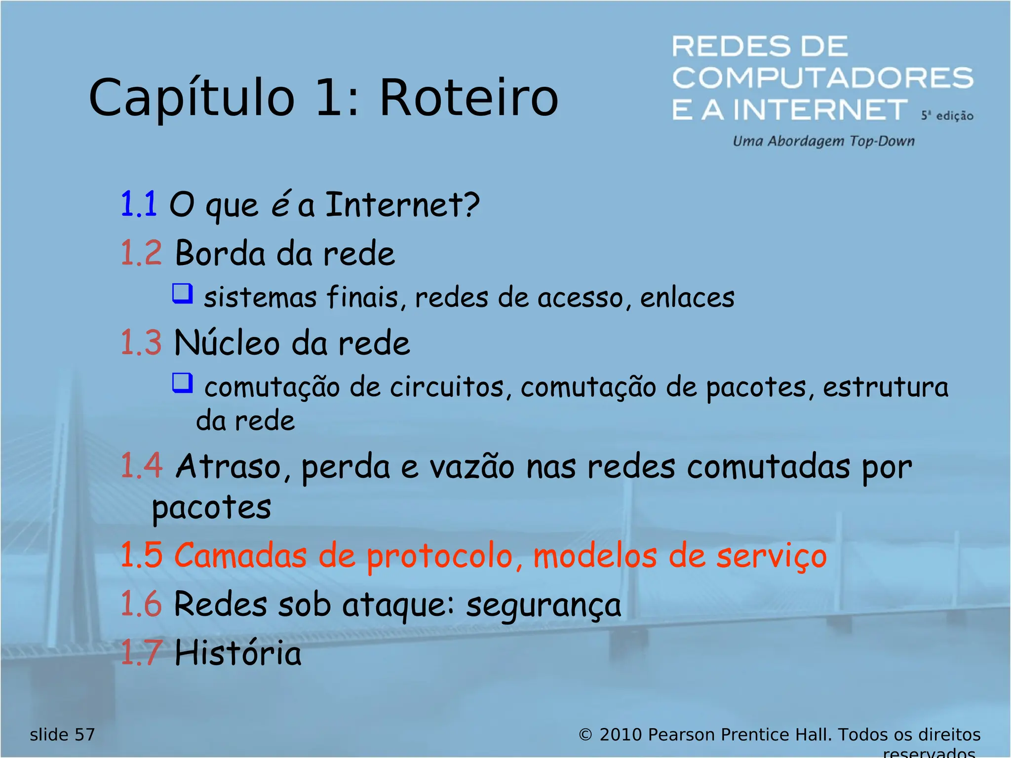 © 2010 Pearson Prentice Hall. Todos os direitos
slide 57
Capítulo 1: Roteiro
1.1 O que é a Internet?
1.2 Borda da rede
 sistemas finais, redes de acesso, enlaces
1.3 Núcleo da rede
 comutação de circuitos, comutação de pacotes, estrutura
da rede
1.4 Atraso, perda e vazão nas redes comutadas por
pacotes
1.5 Camadas de protocolo, modelos de serviço
1.6 Redes sob ataque: segurança
1.7 História
 