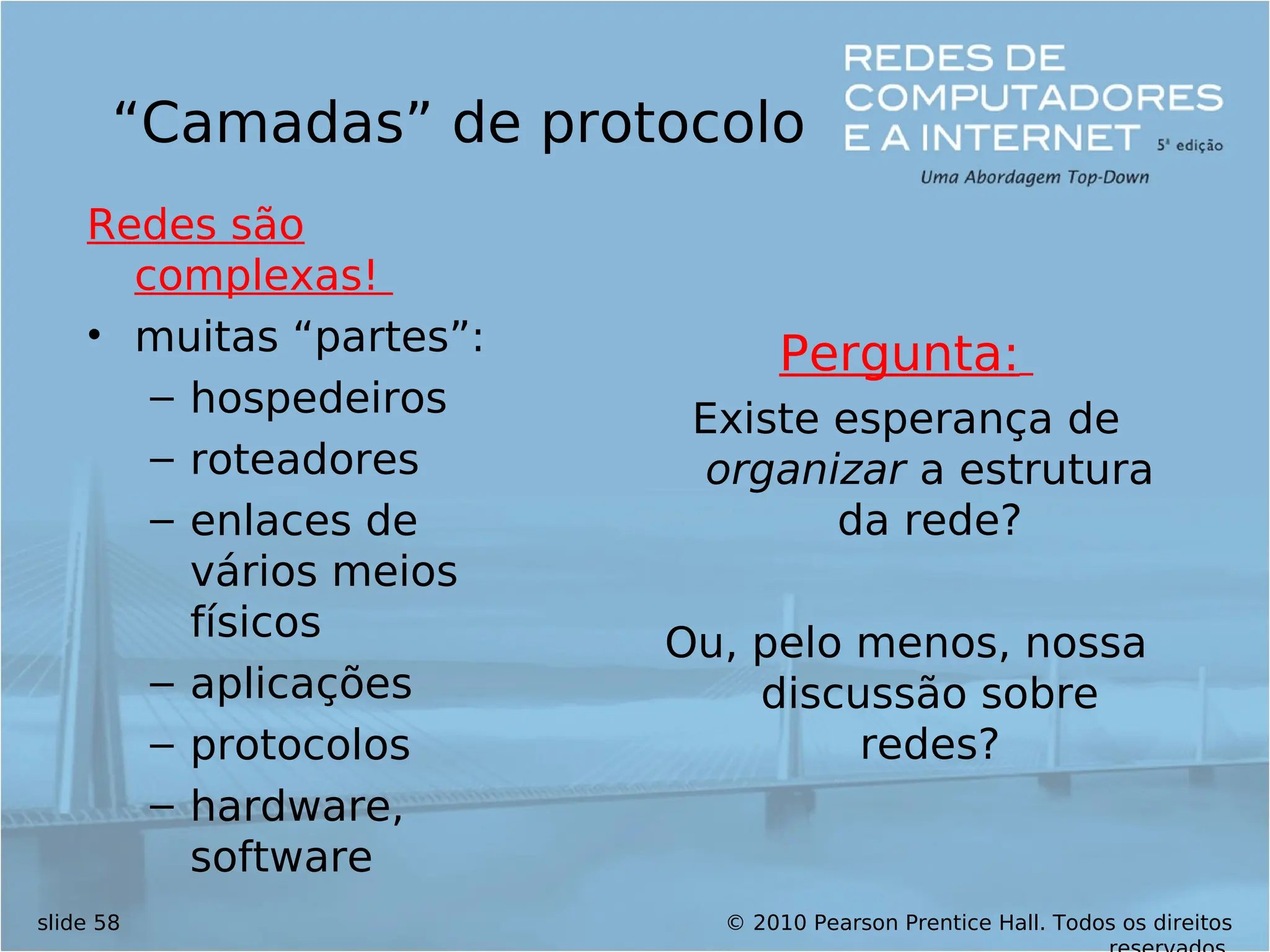© 2010 Pearson Prentice Hall. Todos os direitos
slide 58
“Camadas” de protocolo
Redes são
complexas!
• muitas “partes”:
– hospedeiros
– roteadores
– enlaces de
vários meios
físicos
– aplicações
– protocolos
– hardware,
software
Pergunta:
Existe esperança de
organizar a estrutura
da rede?
Ou, pelo menos, nossa
discussão sobre
redes?
 
