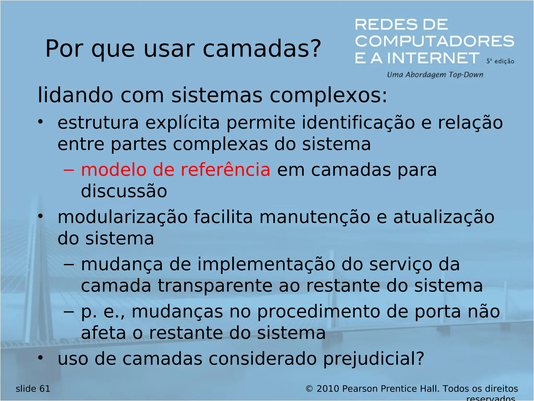 © 2010 Pearson Prentice Hall. Todos os direitos
slide 61
Por que usar camadas?
lidando com sistemas complexos:
• estrutura explícita permite identificação e relação
entre partes complexas do sistema
– modelo de referência em camadas para
discussão
• modularização facilita manutenção e atualização
do sistema
– mudança de implementação do serviço da
camada transparente ao restante do sistema
– p. e., mudanças no procedimento de porta não
afeta o restante do sistema
• uso de camadas considerado prejudicial?
 