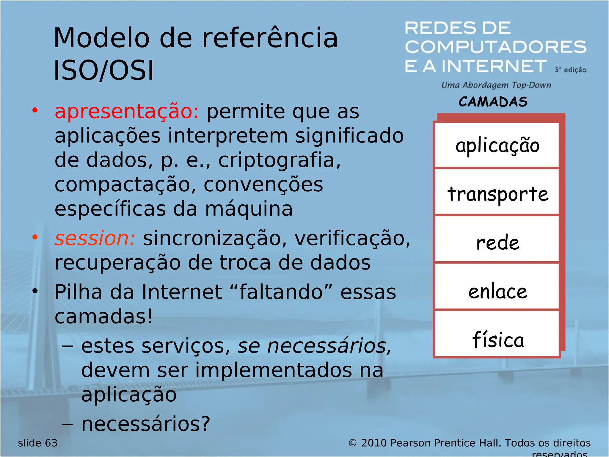 © 2010 Pearson Prentice Hall. Todos os direitos
slide 63
Modelo de referência
ISO/OSI
• apresentação: permite que as
aplicações interpretem significado
de dados, p. e., criptografia,
compactação, convenções
específicas da máquina
• session: sincronização, verificação,
recuperação de troca de dados
• Pilha da Internet “faltando” essas
camadas!
– estes serviços, se necessários,
devem ser implementados na
aplicação
– necessários?
aplicação
transporte
rede
enlace
física
CAMADAS
 