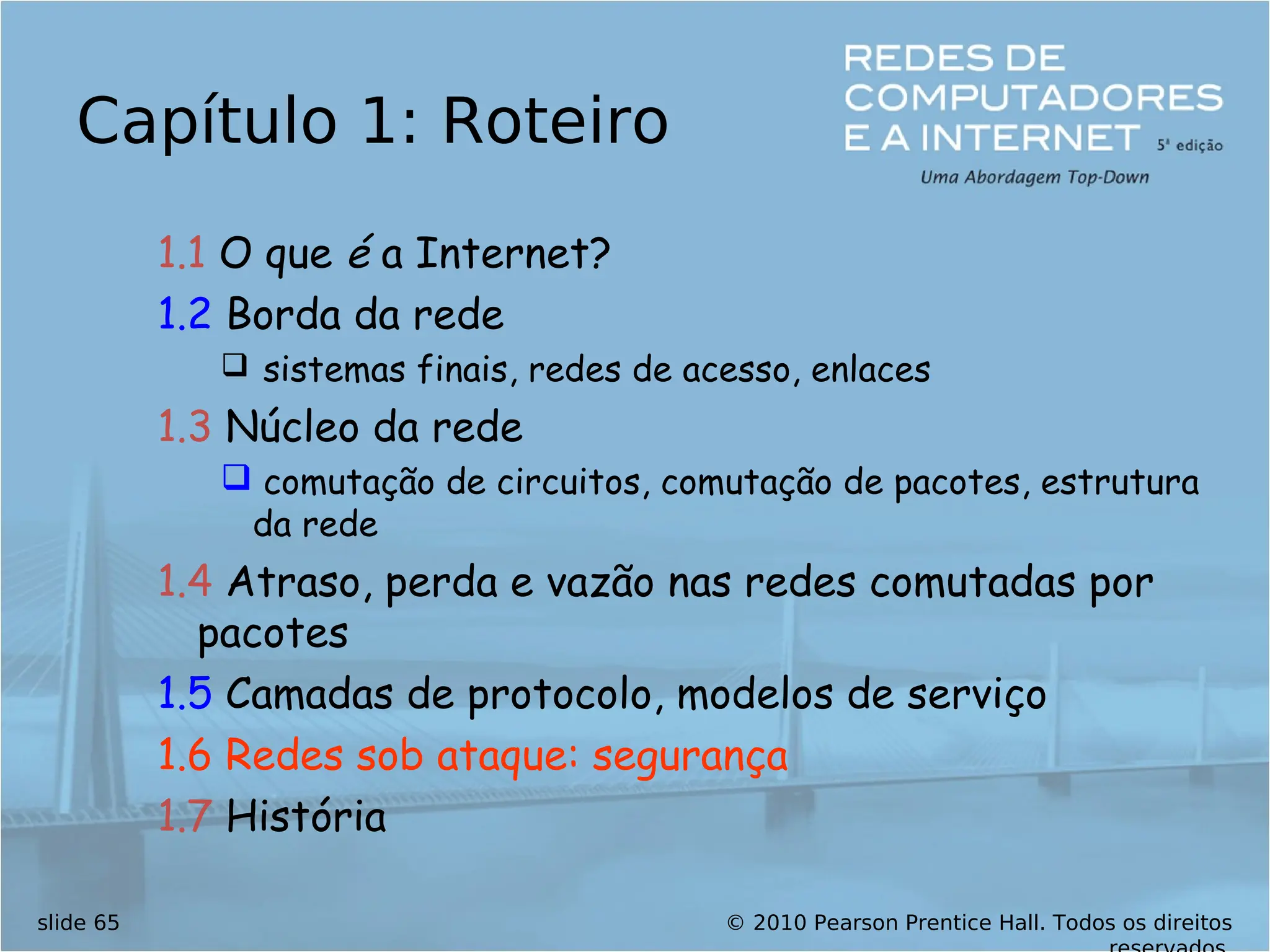 © 2010 Pearson Prentice Hall. Todos os direitos
slide 65
Capítulo 1: Roteiro
1.1 O que é a Internet?
1.2 Borda da rede
 sistemas finais, redes de acesso, enlaces
1.3 Núcleo da rede
 comutação de circuitos, comutação de pacotes, estrutura
da rede
1.4 Atraso, perda e vazão nas redes comutadas por
pacotes
1.5 Camadas de protocolo, modelos de serviço
1.6 Redes sob ataque: segurança
1.7 História
 