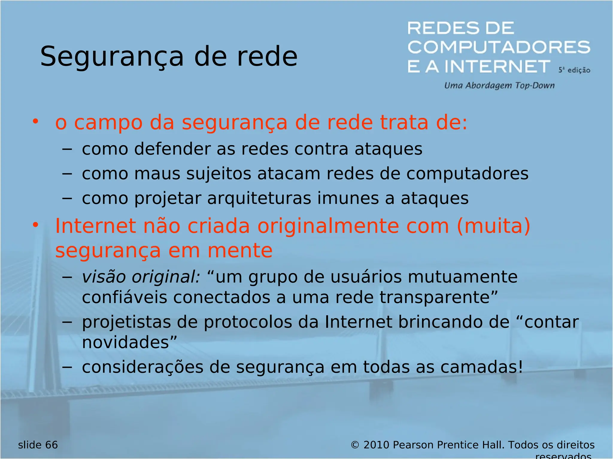 © 2010 Pearson Prentice Hall. Todos os direitos
slide 66
Segurança de rede
• o campo da segurança de rede trata de:
– como defender as redes contra ataques
– como maus sujeitos atacam redes de computadores
– como projetar arquiteturas imunes a ataques
• Internet não criada originalmente com (muita)
segurança em mente
– visão original: “um grupo de usuários mutuamente
confiáveis conectados a uma rede transparente”
– projetistas de protocolos da Internet brincando de “contar
novidades”
– considerações de segurança em todas as camadas!
 