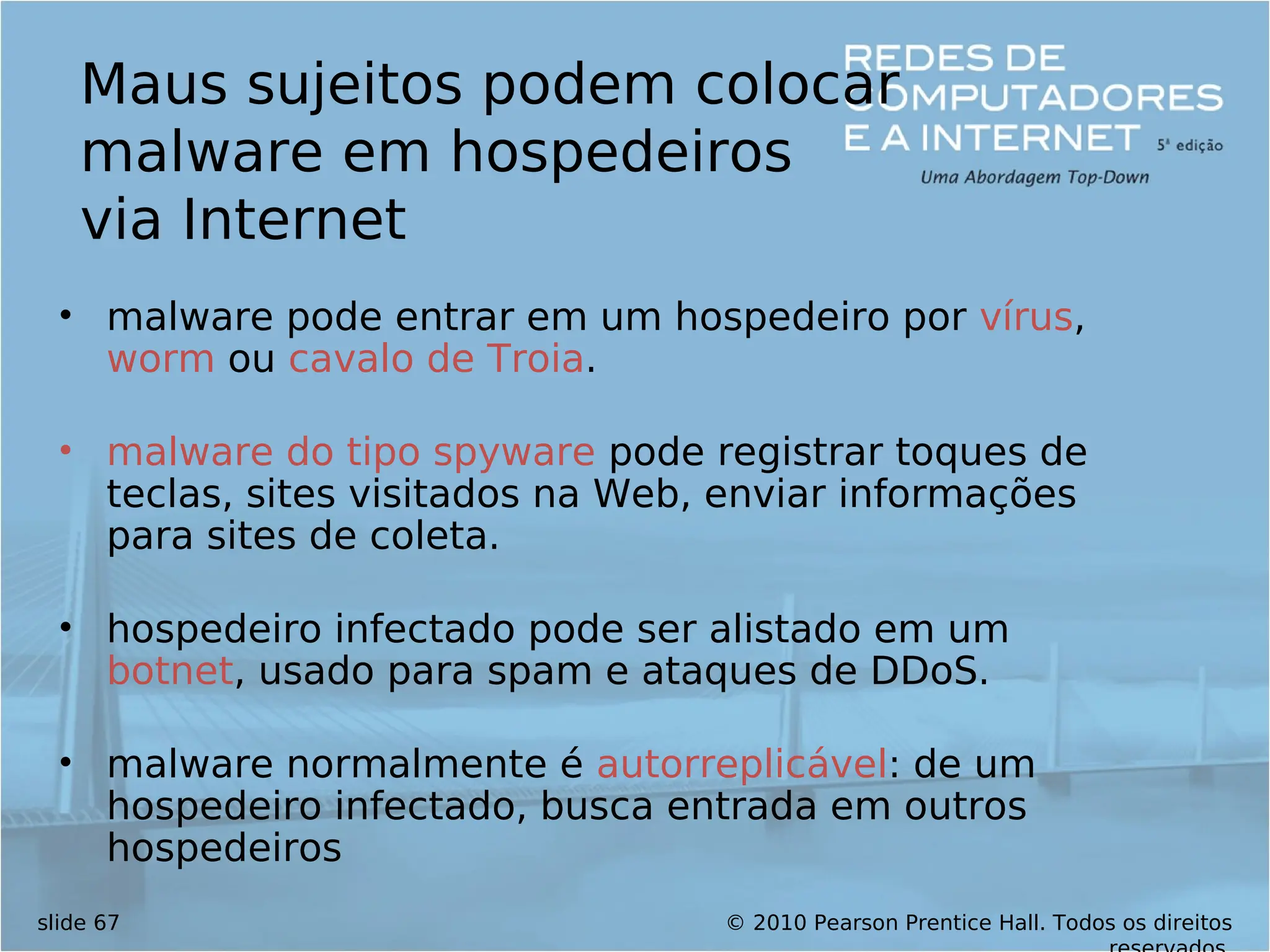 © 2010 Pearson Prentice Hall. Todos os direitos
slide 67
Maus sujeitos podem colocar
malware em hospedeiros
via Internet
• malware pode entrar em um hospedeiro por vírus,
worm ou cavalo de Troia.
• malware do tipo spyware pode registrar toques de
teclas, sites visitados na Web, enviar informações
para sites de coleta.
• hospedeiro infectado pode ser alistado em um
botnet, usado para spam e ataques de DDoS.
• malware normalmente é autorreplicável: de um
hospedeiro infectado, busca entrada em outros
hospedeiros
 