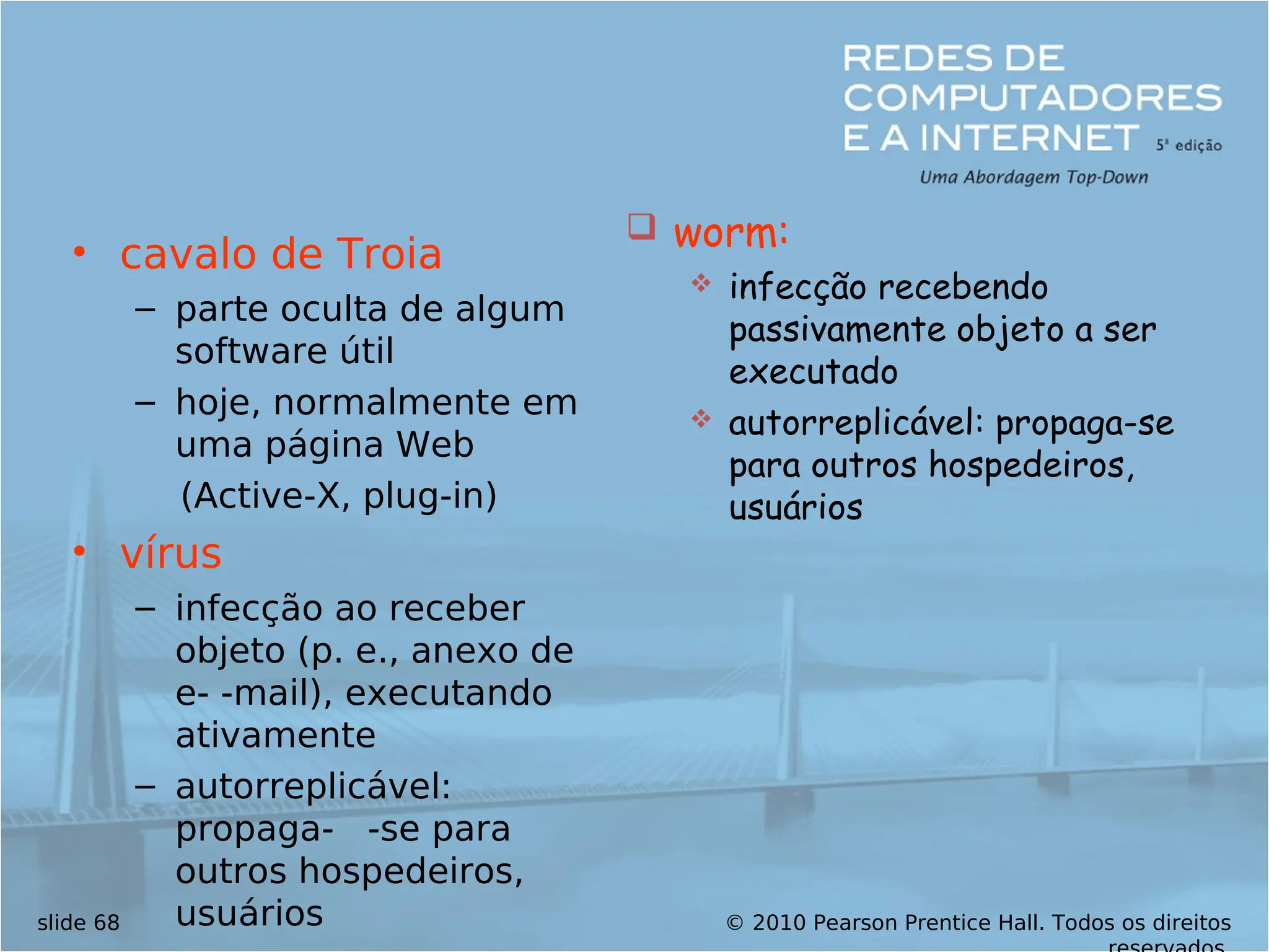 © 2010 Pearson Prentice Hall. Todos os direitos
slide 68
• cavalo de Troia
– parte oculta de algum
software útil
– hoje, normalmente em
uma página Web
(Active-X, plug-in)
• vírus
– infecção ao receber
objeto (p. e., anexo de
e- -mail), executando
ativamente
– autorreplicável:
propaga- -se para
outros hospedeiros,
usuários
 worm:
 infecção recebendo
passivamente objeto a ser
executado
 autorreplicável: propaga-se
para outros hospedeiros,
usuários
 