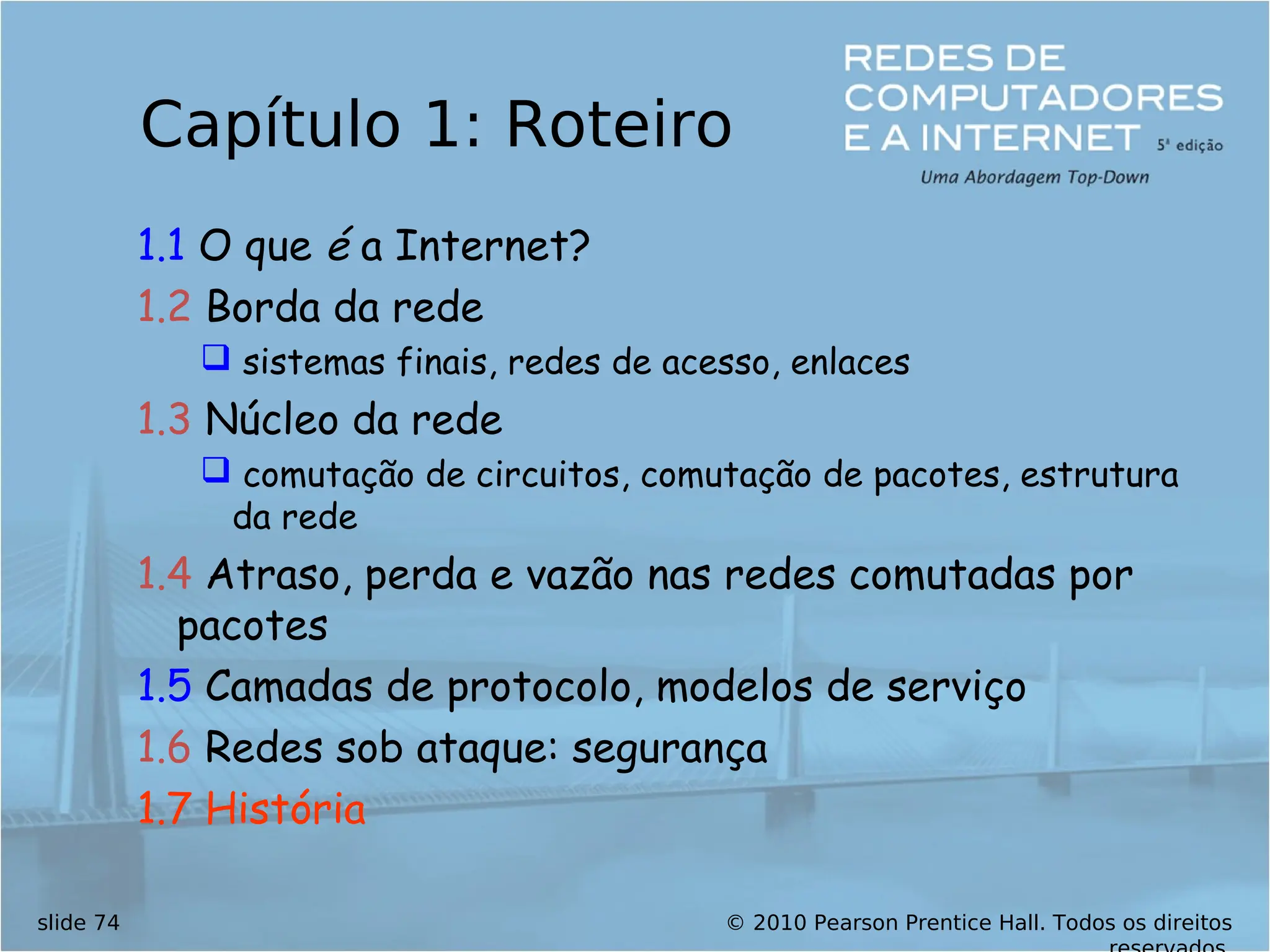 © 2010 Pearson Prentice Hall. Todos os direitos
slide 74
Capítulo 1: Roteiro
1.1 O que é a Internet?
1.2 Borda da rede
 sistemas finais, redes de acesso, enlaces
1.3 Núcleo da rede
 comutação de circuitos, comutação de pacotes, estrutura
da rede
1.4 Atraso, perda e vazão nas redes comutadas por
pacotes
1.5 Camadas de protocolo, modelos de serviço
1.6 Redes sob ataque: segurança
1.7 História
 