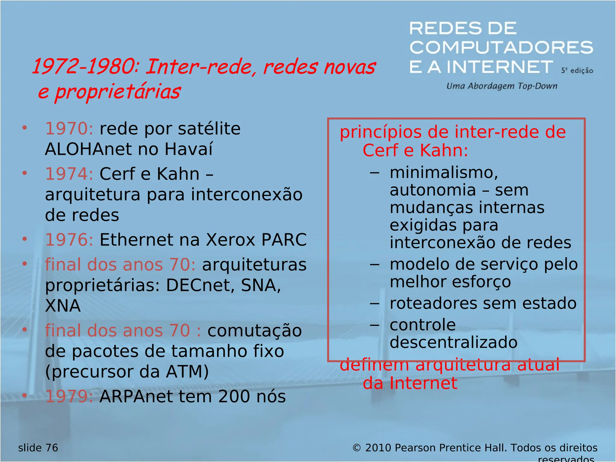 © 2010 Pearson Prentice Hall. Todos os direitos
slide 76
• 1970: rede por satélite
ALOHAnet no Havaí
• 1974: Cerf e Kahn –
arquitetura para interconexão
de redes
• 1976: Ethernet na Xerox PARC
• final dos anos 70: arquiteturas
proprietárias: DECnet, SNA,
XNA
• final dos anos 70 : comutação
de pacotes de tamanho fixo
(precursor da ATM)
• 1979: ARPAnet tem 200 nós
princípios de inter-rede de
Cerf e Kahn:
– minimalismo,
autonomia – sem
mudanças internas
exigidas para
interconexão de redes
– modelo de serviço pelo
melhor esforço
– roteadores sem estado
– controle
descentralizado
definem arquitetura atual
da Internet
1972-1980: Inter-rede, redes novas
e proprietárias
 