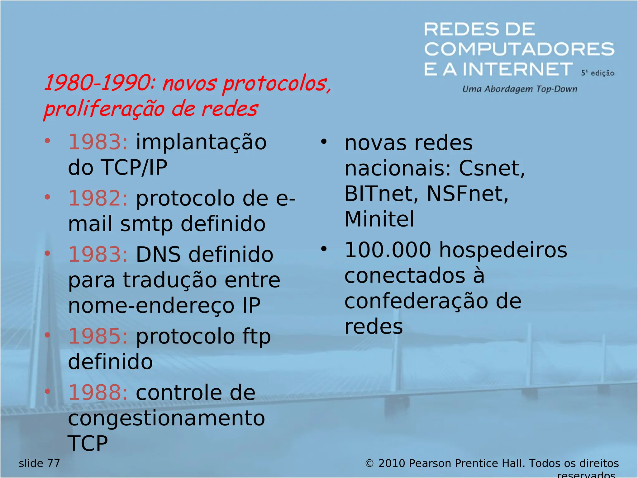 © 2010 Pearson Prentice Hall. Todos os direitos
slide 77
• 1983: implantação
do TCP/IP
• 1982: protocolo de e-
mail smtp definido
• 1983: DNS definido
para tradução entre
nome-endereço IP
• 1985: protocolo ftp
definido
• 1988: controle de
congestionamento
TCP
• novas redes
nacionais: Csnet,
BITnet, NSFnet,
Minitel
• 100.000 hospedeiros
conectados à
confederação de
redes
1980-1990: novos protocolos,
proliferação de redes
 